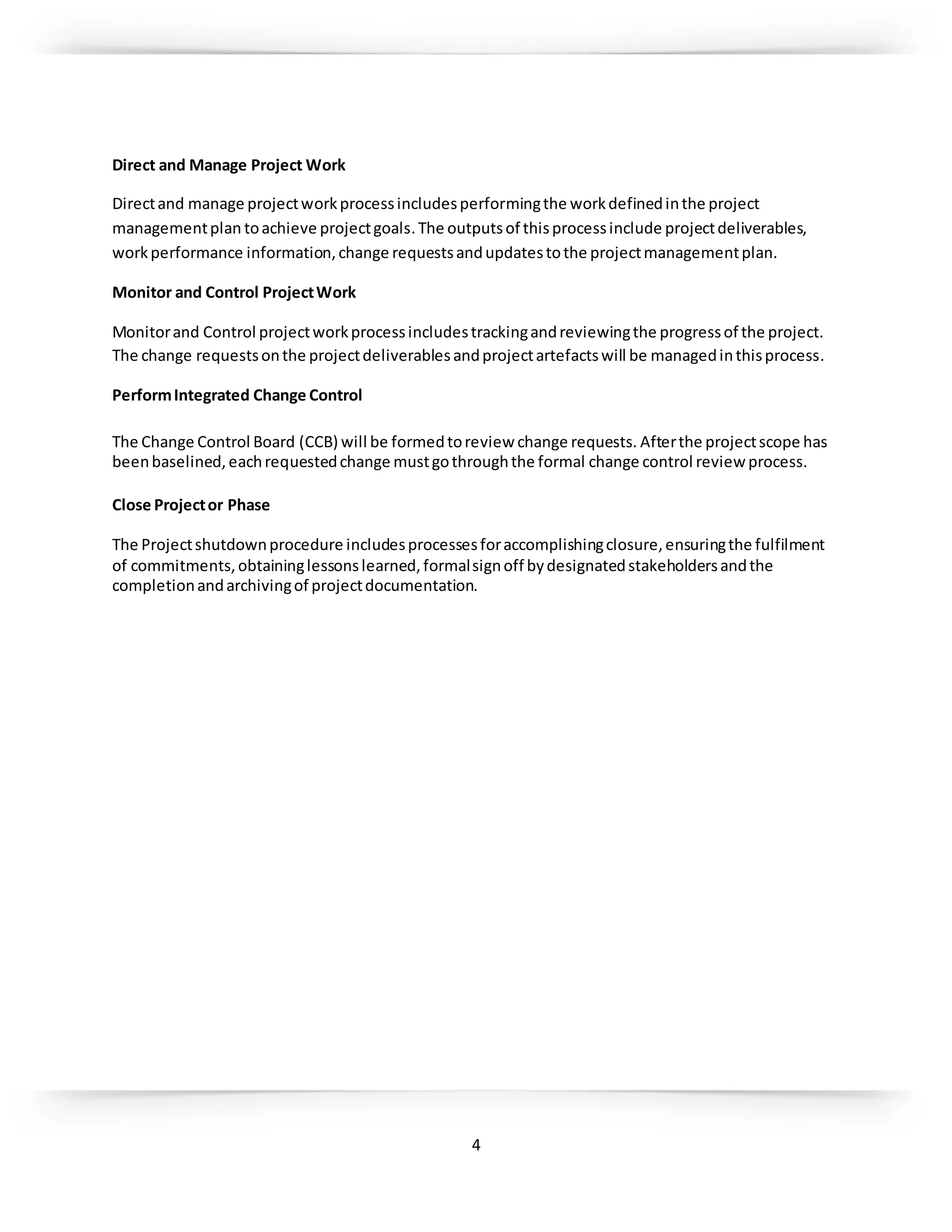 4
Direct and Manage Project Work
Directand manage projectworkprocessincludesperformingthe workdefinedinthe project
managementplan toachieve projectgoals.The outputsof thisprocessinclude projectdeliverables,
workperformance information,change requestsandupdatestothe projectmanagementplan.
Monitor and Control ProjectWork
Monitorand Control projectworkprocessincludestrackingandreviewingthe progressof the project.
The change requestsonthe projectdeliverablesandprojectartefactswill be managedinthisprocess.
PerformIntegrated Change Control
The Change Control Board (CCB) will be formedtoreview change requests. Afterthe projectscope has
beenbaselined,eachrequestedchange mustgothroughthe formal change control review process.
Close Projector Phase
The Projectshutdownprocedure includesprocessesforaccomplishingclosure,ensuringthe fulfilment
of commitments,obtaininglessonslearned,formalsignoff bydesignatedstakeholdersandthe
completionandarchivingof projectdocumentation.
 