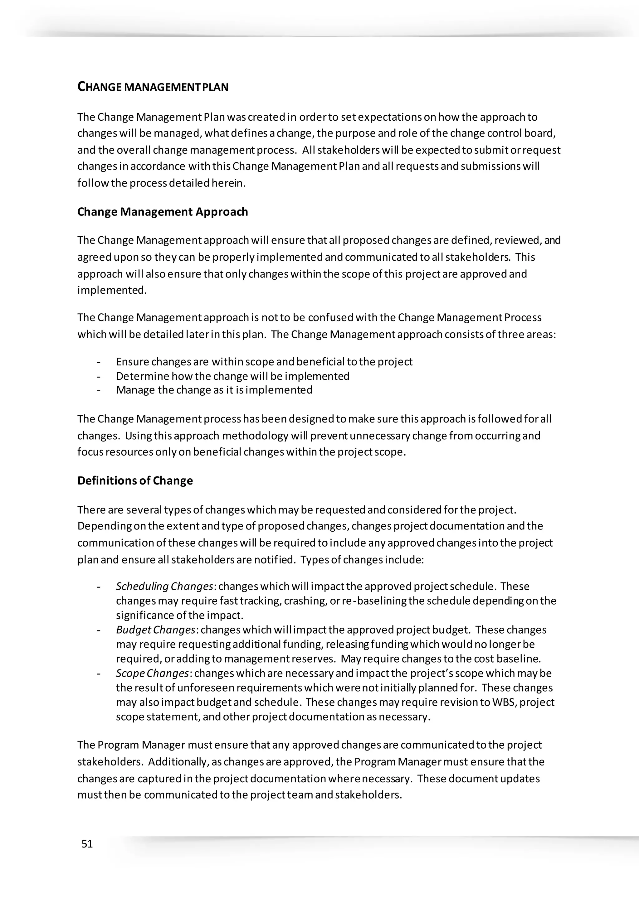 51
CHANGE MANAGEMENTPLAN
The Change ManagementPlanwascreatedin orderto setexpectationsonhow the approachto
changeswill be managed,whatdefinesachange,the purpose androle of the change control board,
and the overall change managementprocess. All stakeholderswill be expectedtosubmitorrequest
changesinaccordance withthisChange ManagementPlanandall requestsandsubmissionswill
followthe processdetailedherein.
Change Management Approach
The Change Managementapproachwill ensure thatall proposedchangesare defined,reviewed,and
agreeduponso theycan be properlyimplementedandcommunicatedtoall stakeholders. This
approach will alsoensure thatonlychangeswithinthe scope of this projectare approvedand
implemented.
The Change Managementapproachis notto be confusedwiththe Change ManagementProcess
whichwill be detailedlaterinthisplan. The Change Managementapproachconsistsof three areas:
- Ensure changesare withinscope andbeneficial tothe project
- Determine howthe change will be implemented
- Manage the change as it isimplemented
The Change Managementprocesshasbeendesignedtomake sure thisapproachisfollowedforall
changes. Usingthisapproach methodology will preventunnecessarychange fromoccurringand
focusresourcesonlyonbeneficial changeswithinthe projectscope.
Definitions of Change
There are several typesof changeswhichmaybe requestedandconsideredforthe project.
Dependingonthe extentandtype of proposedchanges,changesprojectdocumentationandthe
communicationof these changeswill be requiredtoinclude anyapprovedchangesintothe project
planand ensure all stakeholdersare notified. Typesof changesinclude:
- Scheduling Changes:changeswhichwill impactthe approvedprojectschedule. These
changesmay require fasttracking,crashing,orre-baseliningthe schedule dependingonthe
significance of the impact.
- BudgetChanges:changeswhichwillimpactthe approvedprojectbudget. These changes
may require requestingadditional funding,releasingfundingwhichwouldnolongerbe
required,oraddingto managementreserves. Mayrequire changestothe cost baseline.
- ScopeChanges:changeswhichare necessaryandimpactthe project’sscope whichmaybe
the resultof unforeseenrequirementswhichwerenotinitiallyplannedfor. These changes
may alsoimpactbudgetand schedule. These changesmayrequire revisiontoWBS,project
scope statement,andotherprojectdocumentationasnecessary.
The Program Manager mustensure thatany approvedchangesare communicatedtothe project
stakeholders. Additionally,aschangesare approved,the ProgramManagermust ensure thatthe
changesare capturedinthe projectdocumentationwherenecessary. These documentupdates
mustthenbe communicatedtothe projectteamandstakeholders.
 