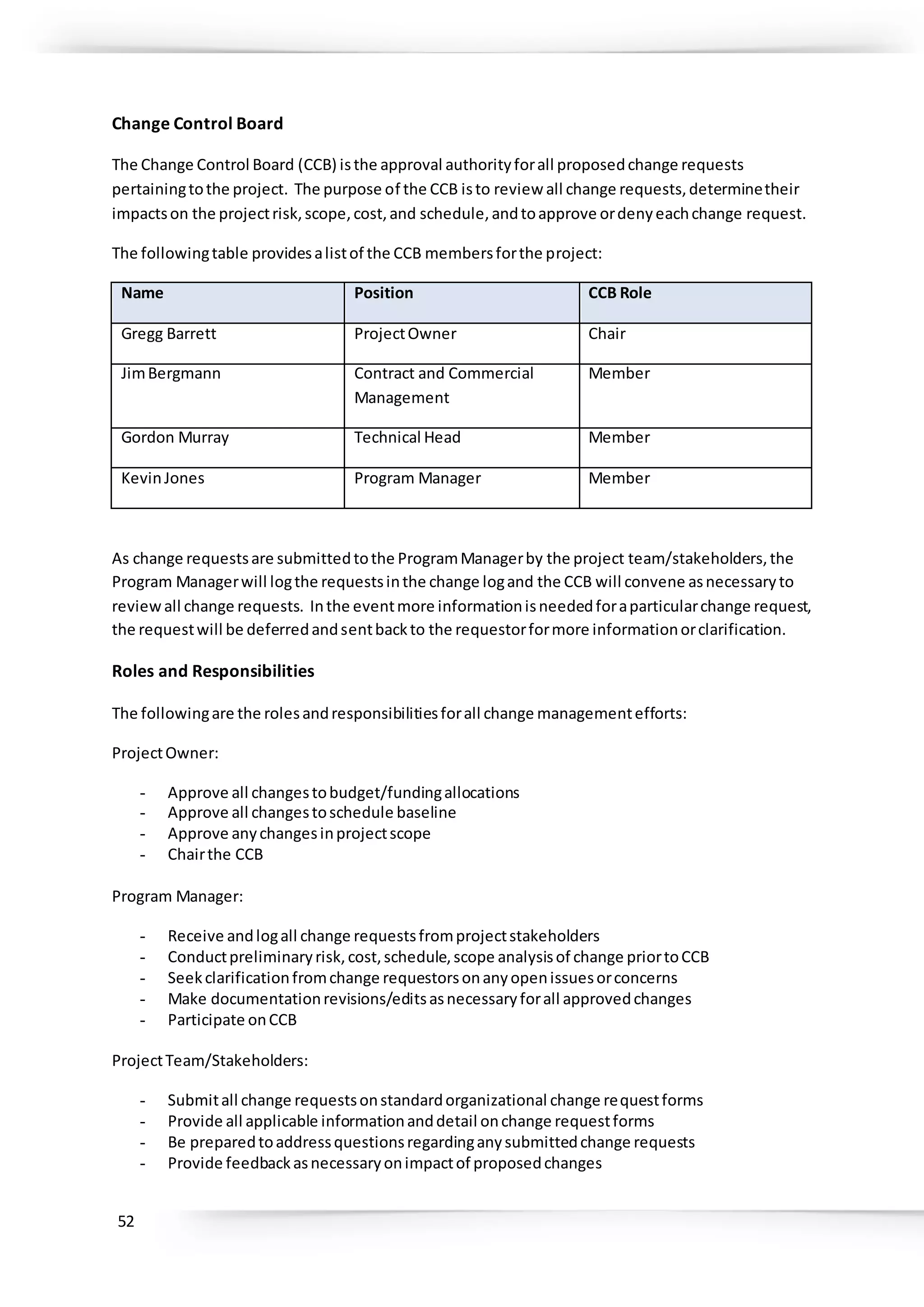 52
Change Control Board
The Change Control Board (CCB) isthe approval authorityforall proposedchange requests
pertainingtothe project. The purpose of the CCB isto review all change requests,determinetheir
impactson the projectrisk,scope,cost,and schedule,andtoapprove ordenyeachchange request.
The followingtable providesalistof the CCB membersforthe project:
Name Position CCB Role
Gregg Barrett ProjectOwner Chair
JimBergmann Contract and Commercial
Management
Member
Gordon Murray Technical Head Member
KevinJones Program Manager Member
As change requestsare submittedtothe ProgramManagerby the project team/stakeholders,the
Program Managerwill logthe requestsinthe change logand the CCB will convene asnecessaryto
reviewall change requests. Inthe eventmore informationisneededforaparticularchange request,
the requestwill be deferredandsentbackto the requestorformore informationorclarification.
Roles and Responsibilities
The followingare the rolesandresponsibilitiesforall change managementefforts:
ProjectOwner:
- Approve all changestobudget/fundingallocations
- Approve all changestoschedule baseline
- Approve anychangesinprojectscope
- Chairthe CCB
Program Manager:
- Receive andlogall change requestsfromprojectstakeholders
- Conductpreliminaryrisk,cost,schedule,scope analysisof change priortoCCB
- Seekclarificationfromchange requestorsonanyopenissuesorconcerns
- Make documentationrevisions/editsasnecessaryforall approvedchanges
- Participate onCCB
ProjectTeam/Stakeholders:
- Submitall change requestsonstandardorganizational change requestforms
- Provide all applicable informationanddetail onchange requestforms
- Be preparedtoaddressquestionsregardinganysubmittedchange requests
- Provide feedbackasnecessaryonimpactof proposedchanges
 