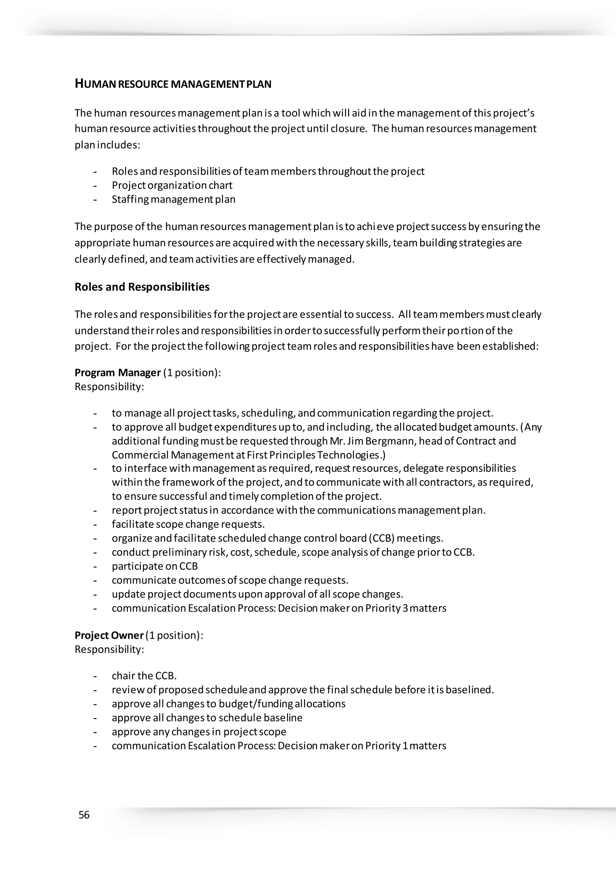 56
HUMANRESOURCE MANAGEMENTPLAN
The human resourcesmanagementplanisa tool whichwill aidinthe managementof thisproject’s
humanresource activitiesthroughout the projectuntil closure. The humanresourcesmanagement
planincludes:
- Rolesandresponsibilitiesof teammembersthroughoutthe project
- Projectorganizationchart
- Staffingmanagementplan
The purpose of the humanresourcesmanagementplanistoachieve projectsuccessbyensuringthe
appropriate humanresourcesare acquiredwiththe necessaryskills,teambuildingstrategiesare
clearlydefined,andteamactivitiesare effectivelymanaged.
Roles and Responsibilities
The rolesand responsibilities forthe projectare essential to success. All teammembersmustclearly
understandtheirrolesandresponsibilitiesinordertosuccessfullyperformtheirportionof the
project. For the projectthe followingprojectteamrolesandresponsibilitieshave beenestablished:
Program Manager (1 position):
Responsibility:
- to manage all projecttasks,scheduling,andcommunicationregardingthe project.
- to approve all budgetexpendituresupto,andincluding, the allocatedbudgetamounts.(Any
additional fundingmustbe requestedthroughMr.JimBergmann,headof Contract and
Commercial ManagementatFirstPrinciplesTechnologies.)
- to interface withmanagementasrequired,requestresources,delegate responsibilities
withinthe frameworkof the project,andtocommunicate withall contractors,asrequired,
to ensure successful andtimelycompletionof the project.
- reportprojectstatusin accordance withthe communicationsmanagementplan.
- facilitate scope change requests.
- organize andfacilitate scheduledchange control board(CCB) meetings.
- conduct preliminaryrisk,cost,schedule,scope analysisof change priortoCCB.
- participate onCCB
- communicate outcomesof scope change requests.
- update projectdocumentsuponapproval of all scope changes.
- communicationEscalationProcess:DecisionmakeronPriority3matters
Project Owner(1 position):
Responsibility:
- chair the CCB.
- reviewof proposedscheduleandapprove the final schedule before itisbaselined.
- approve all changesto budget/fundingallocations
- approve all changesto schedule baseline
- approve anychangesin projectscope
- communicationEscalationProcess:DecisionmakeronPriority1matters
 