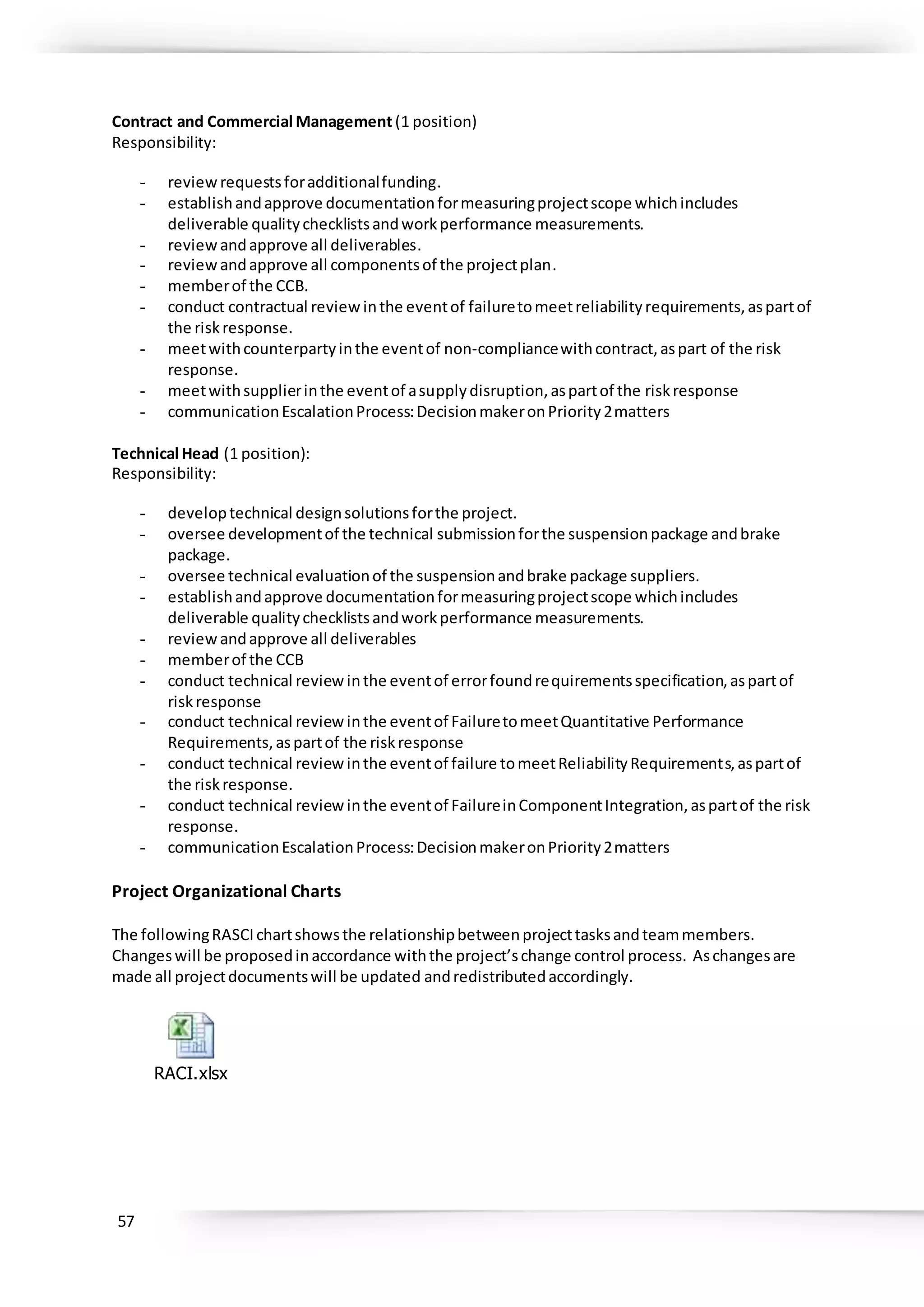 57
Contract and Commercial Management (1 position)
Responsibility:
- reviewrequestsforadditionalfunding.
- establishandapprove documentationformeasuringprojectscope whichincludes
deliverable qualitychecklistsandworkperformance measurements.
- reviewandapprove all deliverables.
- reviewandapprove all componentsof the projectplan.
- memberof the CCB.
- conduct contractual reviewinthe eventof failuretomeetreliabilityrequirements,aspartof
the riskresponse.
- meetwithcounterpartyinthe eventof non-compliancewithcontract,aspart of the risk
response.
- meetwithsupplierinthe eventof asupplydisruption,aspartof the riskresponse
- communicationEscalationProcess:DecisionmakeronPriority2matters
Technical Head (1 position):
Responsibility:
- developtechnical designsolutionsforthe project.
- oversee developmentof the technical submissionforthe suspensionpackage andbrake
package.
- oversee technical evaluationof the suspensionandbrake package suppliers.
- establishandapprove documentationformeasuringprojectscope whichincludes
deliverable qualitychecklistsandworkperformance measurements.
- reviewandapprove all deliverables
- memberof the CCB
- conduct technical reviewinthe eventof errorfoundrequirementsspecification,aspartof
riskresponse
- conduct technical reviewinthe eventof FailuretomeetQuantitative Performance
Requirements,aspartof the riskresponse
- conduct technical reviewinthe eventof failure tomeetReliabilityRequirements,aspartof
the riskresponse.
- conduct technical reviewinthe eventof FailureinComponentIntegration,aspartof the risk
response.
- communicationEscalationProcess:DecisionmakeronPriority2matters
Project Organizational Charts
The followingRASCIchartshowsthe relationshipbetweenprojecttasksandteammembers.
Changeswill be proposedinaccordance withthe project’schange control process. Aschangesare
made all projectdocumentswill be updated andredistributedaccordingly.
RACI.xlsx
 