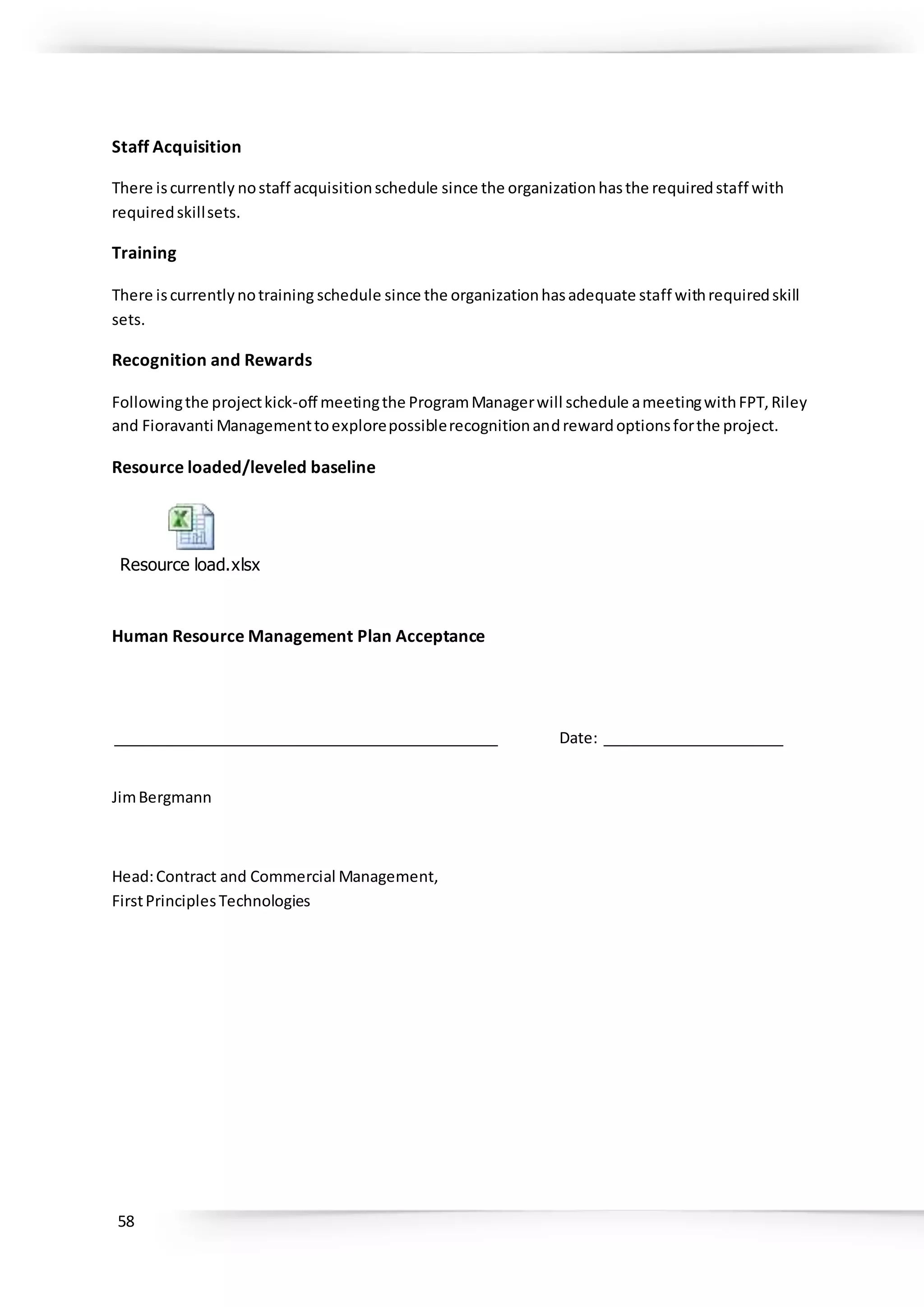 58
Staff Acquisition
There iscurrently nostaff acquisitionschedule since the organizationhasthe requiredstaff with
requiredskillsets.
Training
There iscurrentlynotraining schedule since the organizationhasadequate staff withrequiredskill
sets.
Recognition and Rewards
Followingthe projectkick-off meetingthe ProgramManagerwill schedule ameetingwithFPT,Riley
and Fioravanti Managementtoexplorepossiblerecognitionandrewardoptionsforthe project.
Resource loaded/leveled baseline
Resource load.xlsx
Human Resource Management Plan Acceptance
_______________________________________________ Date: ______________________
JimBergmann
Head:Contract and Commercial Management,
FirstPrinciplesTechnologies
 