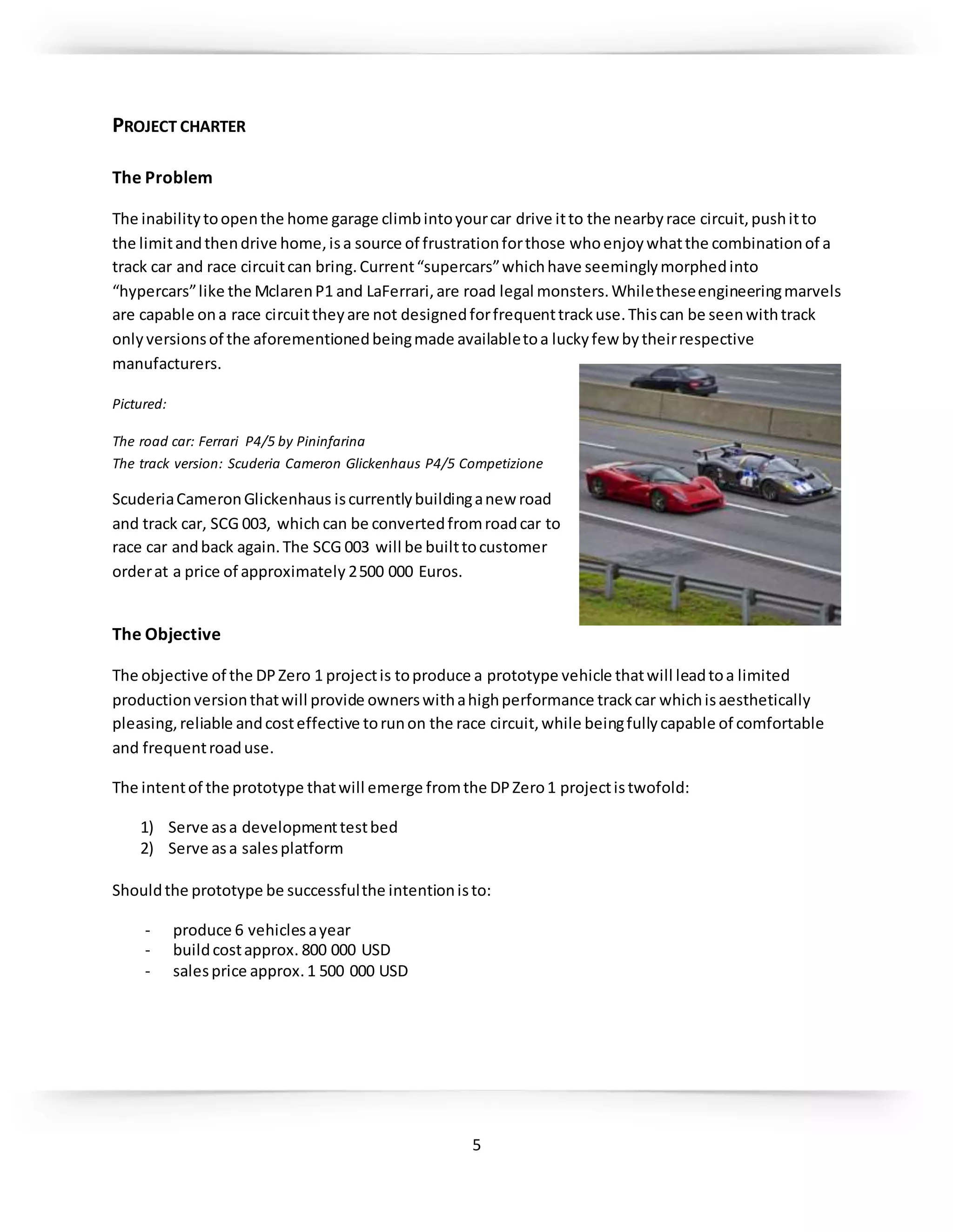 5
PROJECT CHARTER
The Problem
The inabilitytoopenthe home garage climbintoyourcar drive itto the nearbyrace circuit,pushitto
the limitandthendrive home,isa source of frustrationforthose whoenjoywhatthe combinationof a
track car and race circuitcan bring.Current“supercars”whichhave seeminglymorphedinto
“hypercars”like the MclarenP1 and LaFerrari,are road legal monsters.Whiletheseengineeringmarvels
are capable ona race circuittheyare not designedforfrequenttrackuse.Thiscan be seenwithtrack
onlyversionsof the aforementionedbeingmade availabletoa luckyfew bytheirrespective
manufacturers.
Pictured:
The road car: Ferrari P4/5 by Pininfarina
The track version: Scuderia Cameron Glickenhaus P4/5 Competizione
ScuderiaCameronGlickenhaus iscurrentlybuildinganew road
and track car, SCG 003, which can be convertedfromroadcar to
race car andback again.The SCG 003 will be builttocustomer
orderat a price of approximately 2500 000 Euros.
The Objective
The objective of the DPZero 1 projectis toproduce a prototype vehicle thatwill leadtoa limited
productionversionthatwill provide ownerswithahighperformance trackcar whichisaesthetically
pleasing,reliable andcosteffective torunon the race circuit,while beingfullycapable of comfortable
and frequentroaduse.
The intentof the prototype thatwill emerge fromthe DPZero1 projectistwofold:
1) Serve asa developmenttestbed
2) Serve asa salesplatform
Shouldthe prototype be successfulthe intentionisto:
- produce 6 vehiclesayear
- buildcostapprox. 800 000 USD
- salesprice approx.1 500 000 USD
 