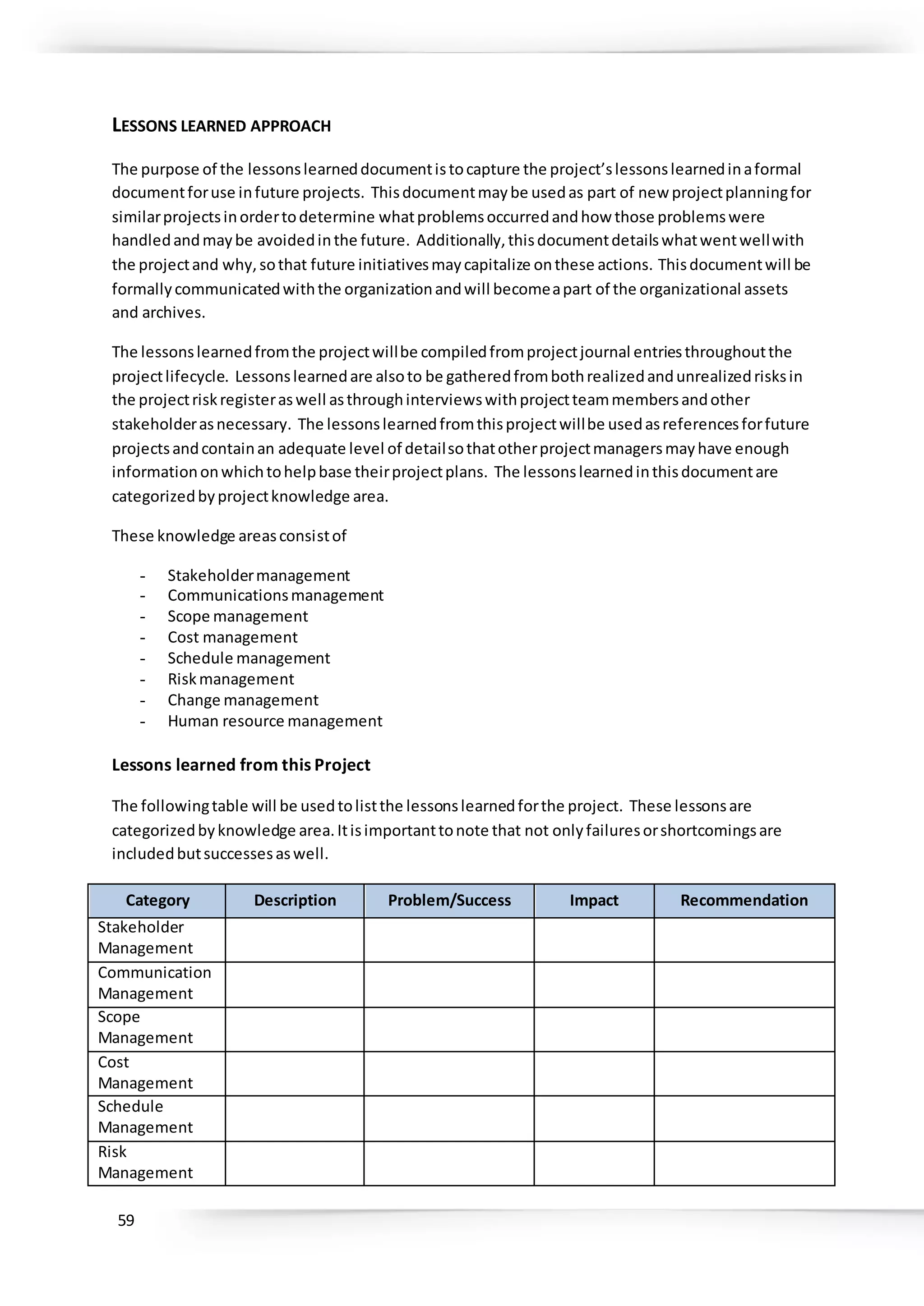 59
LESSONS LEARNED APPROACH
The purpose of the lessonslearneddocumentistocapture the project’slessonslearnedinaformal
documentforuse infuture projects. Thisdocumentmaybe usedas part of new projectplanningfor
similarprojectsinordertodetermine whatproblemsoccurredandhow those problemswere
handledandmaybe avoidedinthe future. Additionally,thisdocumentdetailswhatwentwellwith
the projectand why,sothat future initiativesmaycapitalize onthese actions. Thisdocumentwill be
formallycommunicatedwiththe organizationandwill becomeapart of the organizational assets
and archives.
The lessonslearnedfromthe projectwillbe compiledfromprojectjournal entriesthroughoutthe
projectlifecycle. Lessonslearnedare alsoto be gatheredfrombothrealizedandunrealizedrisksin
the projectriskregisteraswell asthroughinterviewswithprojectteammembersandother
stakeholderasnecessary. The lessonslearnedfromthisprojectwillbe usedasreferencesforfuture
projectsandcontainan adequate level of detailsothatotherprojectmanagersmayhave enough
informationonwhichtohelpbase theirprojectplans. The lessonslearnedinthisdocumentare
categorizedbyprojectknowledge area.
These knowledge areasconsistof
- Stakeholdermanagement
- Communicationsmanagement
- Scope management
- Cost management
- Schedule management
- Riskmanagement
- Change management
- Human resource management
Lessons learned from this Project
The followingtable will be usedtolistthe lessonslearnedforthe project. These lessonsare
categorizedbyknowledge area.Itisimportanttonote that not onlyfailuresorshortcomingsare
includedbutsuccessesaswell.
Category Description Problem/Success Impact Recommendation
Stakeholder
Management
Communication
Management
Scope
Management
Cost
Management
Schedule
Management
Risk
Management
 