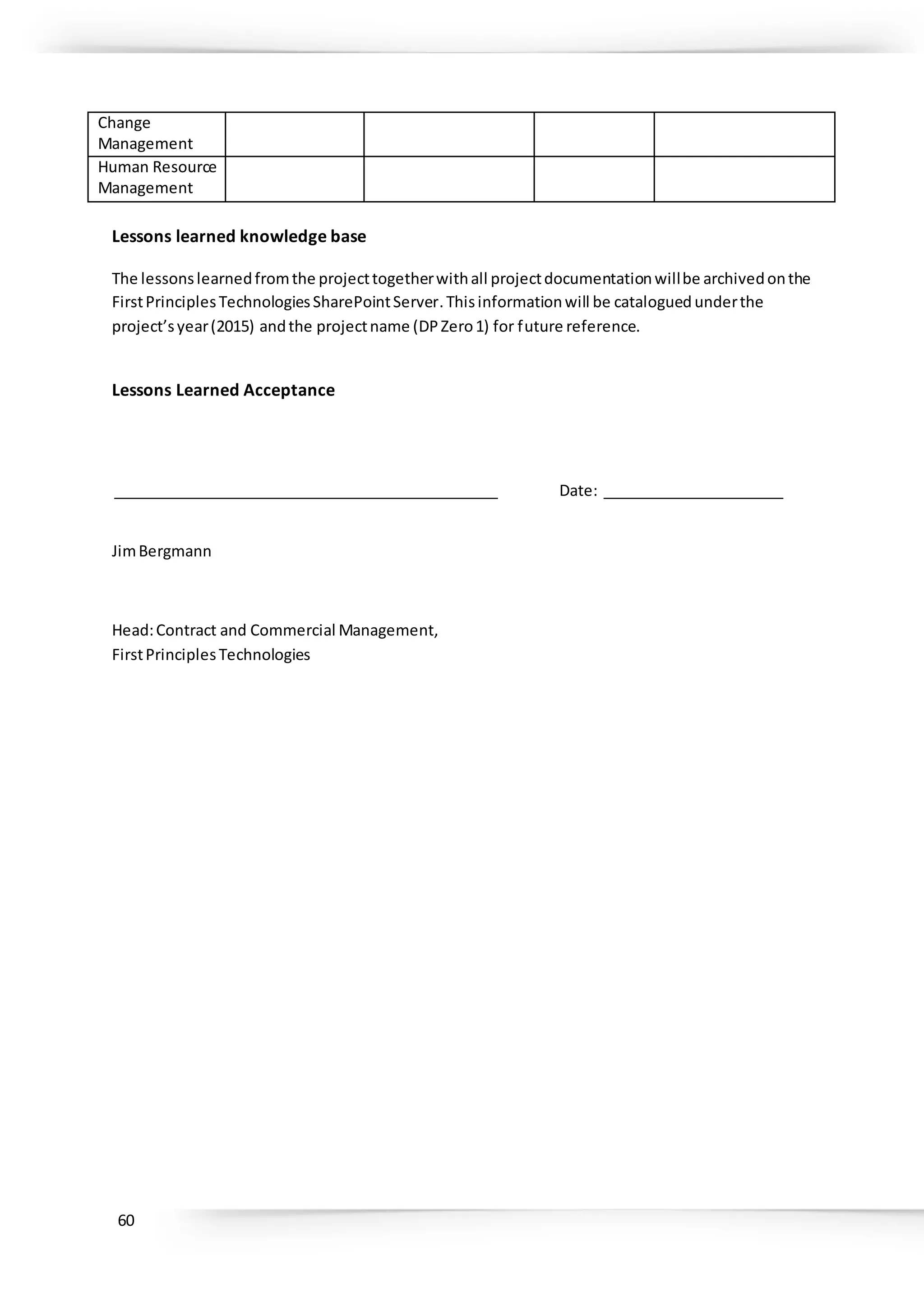 60
Change
Management
Human Resource
Management
Lessons learned knowledge base
The lessonslearnedfromthe projecttogetherwithall projectdocumentationwillbe archivedonthe
FirstPrinciplesTechnologiesSharePointServer.Thisinformationwill be catalogued underthe
project’syear(2015) andthe projectname (DPZero1) for future reference.
Lessons Learned Acceptance
_______________________________________________ Date: ______________________
JimBergmann
Head:Contract and Commercial Management,
FirstPrinciplesTechnologies
 