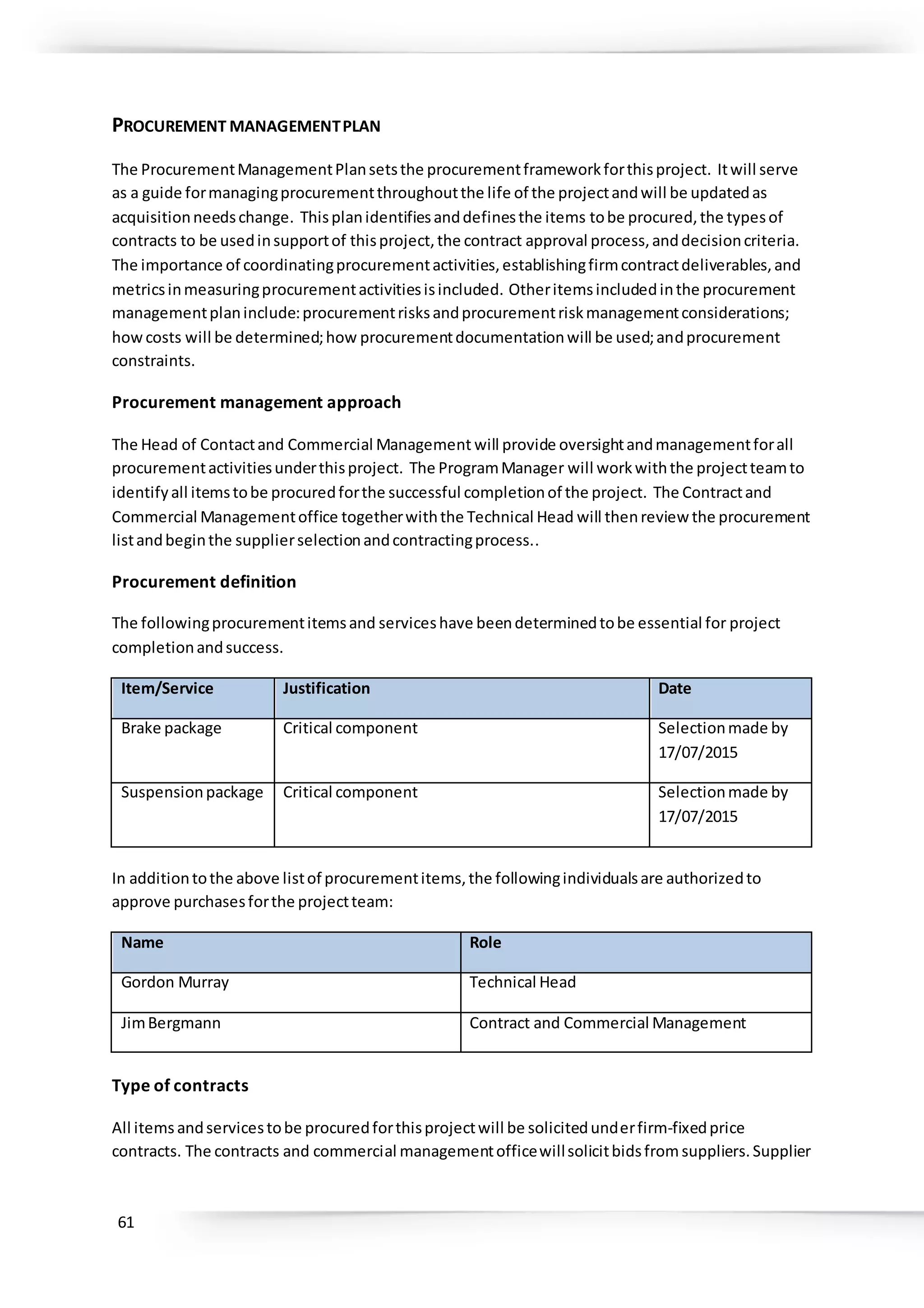 61
PROCUREMENT MANAGEMENTPLAN
The ProcurementManagementPlansetsthe procurementframeworkforthisproject. Itwill serve
as a guide formanagingprocurementthroughoutthe life of the projectandwill be updatedas
acquisitionneedschange. Thisplanidentifiesanddefinesthe items tobe procured,the typesof
contracts to be usedinsupportof thisproject,the contract approval process,anddecisioncriteria.
The importance of coordinatingprocurementactivities,establishingfirmcontractdeliverables,and
metricsinmeasuringprocurementactivitiesisincluded. Otheritemsincludedinthe procurement
managementplaninclude:procurementrisksandprocurementriskmanagementconsiderations;
howcosts will be determined;how procurementdocumentationwill be used;andprocurement
constraints.
Procurement management approach
The Head of Contactand Commercial Management will provide oversightandmanagementforall
procurementactivitiesunderthisproject. The ProgramManager will workwiththe projectteamto
identifyall itemstobe procuredforthe successful completionof the project. The Contractand
Commercial Managementoffice togetherwiththe Technical Head will thenreview the procurement
listandbeginthe supplierselectionandcontractingprocess..
Procurement definition
The followingprocurementitemsand serviceshave beendeterminedtobe essential for project
completionandsuccess.
Item/Service Justification Date
Brake package Critical component Selectionmade by
17/07/2015
Suspensionpackage Critical component Selectionmade by
17/07/2015
In additiontothe above listof procurementitems,the followingindividualsare authorizedto
approve purchasesforthe projectteam:
Name Role
Gordon Murray Technical Head
JimBergmann Contract and Commercial Management
Type of contracts
All items andservicestobe procuredforthisprojectwill be solicitedunderfirm-fixedprice
contracts. The contracts and commercial managementofficewillsolicitbidsfrom suppliers. Supplier
 