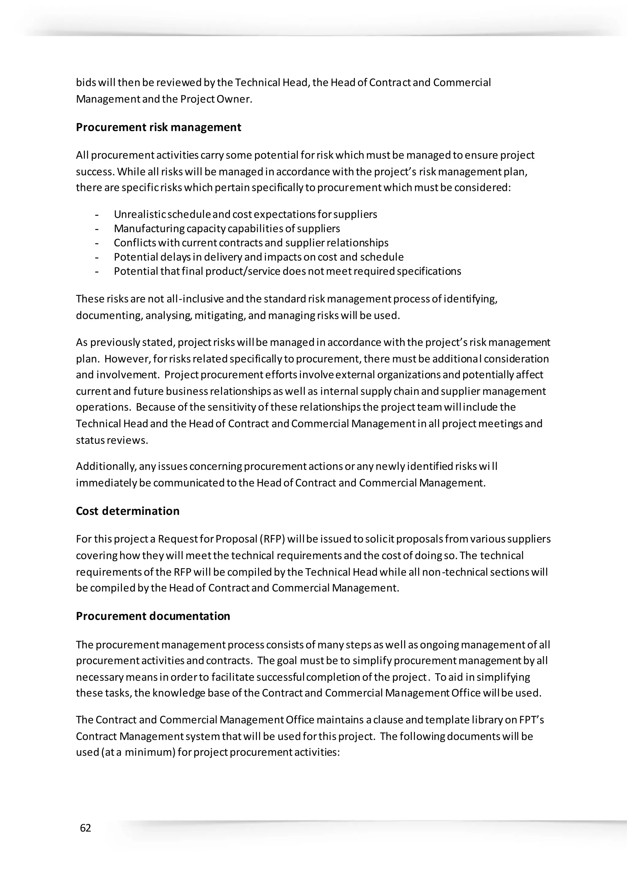 62
bidswill thenbe reviewedbythe Technical Head,the Headof Contractand Commercial
Managementandthe ProjectOwner.
Procurement risk management
All procurementactivitiescarrysome potential forriskwhichmustbe managedtoensure project
success.While all riskswill be managedinaccordance withthe project’s riskmanagementplan,
there are specificriskswhichpertainspecificallytoprocurementwhichmustbe considered:
- Unrealisticscheduleandcostexpectationsforsuppliers
- Manufacturingcapacitycapabilitiesof suppliers
- Conflictswithcurrentcontractsand supplierrelationships
- Potential delaysin delivery andimpactsoncost and schedule
- Potential thatfinal product/service doesnotmeetrequiredspecifications
These risksare not all-inclusive andthe standardriskmanagementprocessof identifying,
documenting, analysing,mitigating,and managingriskswill be used.
As previouslystated,projectriskswillbe managedinaccordance withthe project’sriskmanagement
plan. However,forrisksrelatedspecificallytoprocurement,there mustbe additional consideration
and involvement. Projectprocurementeffortsinvolveexternal organizationsandpotentiallyaffect
currentand future businessrelationshipsaswell as internal supplychainandsupplier management
operations. Because of the sensitivityof these relationshipsthe projectteamwillinclude the
Technical Headand the Headof Contract andCommercial Managementinall projectmeetingsand
statusreviews.
Additionally,anyissuesconcerningprocurementactionsoranynewlyidentifiedriskswill
immediatelybe communicatedtothe Headof Contract and Commercial Management.
Cost determination
For thisprojecta RequestforProposal (RFP) willbe issuedtosolicitproposalsfromvarioussuppliers
coveringhowtheywill meetthe technical requirementsandthe costof doingso.The technical
requirementsof the RFPwill be compiledbythe Technical Headwhile all non-technical sectionswill
be compiledbythe Headof Contractand Commercial Management.
Procurement documentation
The procurementmanagementprocessconsistsof manystepsaswell asongoingmanagementof all
procurementactivitiesandcontracts. The goal mustbe to simplifyprocurementmanagementbyall
necessarymeansinorderto facilitate successfulcompletionof the project. Toaid insimplifying
these tasks,the knowledge base of the Contractand Commercial ManagementOffice willbe used.
The Contract and Commercial ManagementOffice maintains aclause andtemplate libraryonFPT’s
Contract Managementsystemthatwill be usedforthisproject. The followingdocumentswill be
used(ata minimum) forprojectprocurementactivities:
 