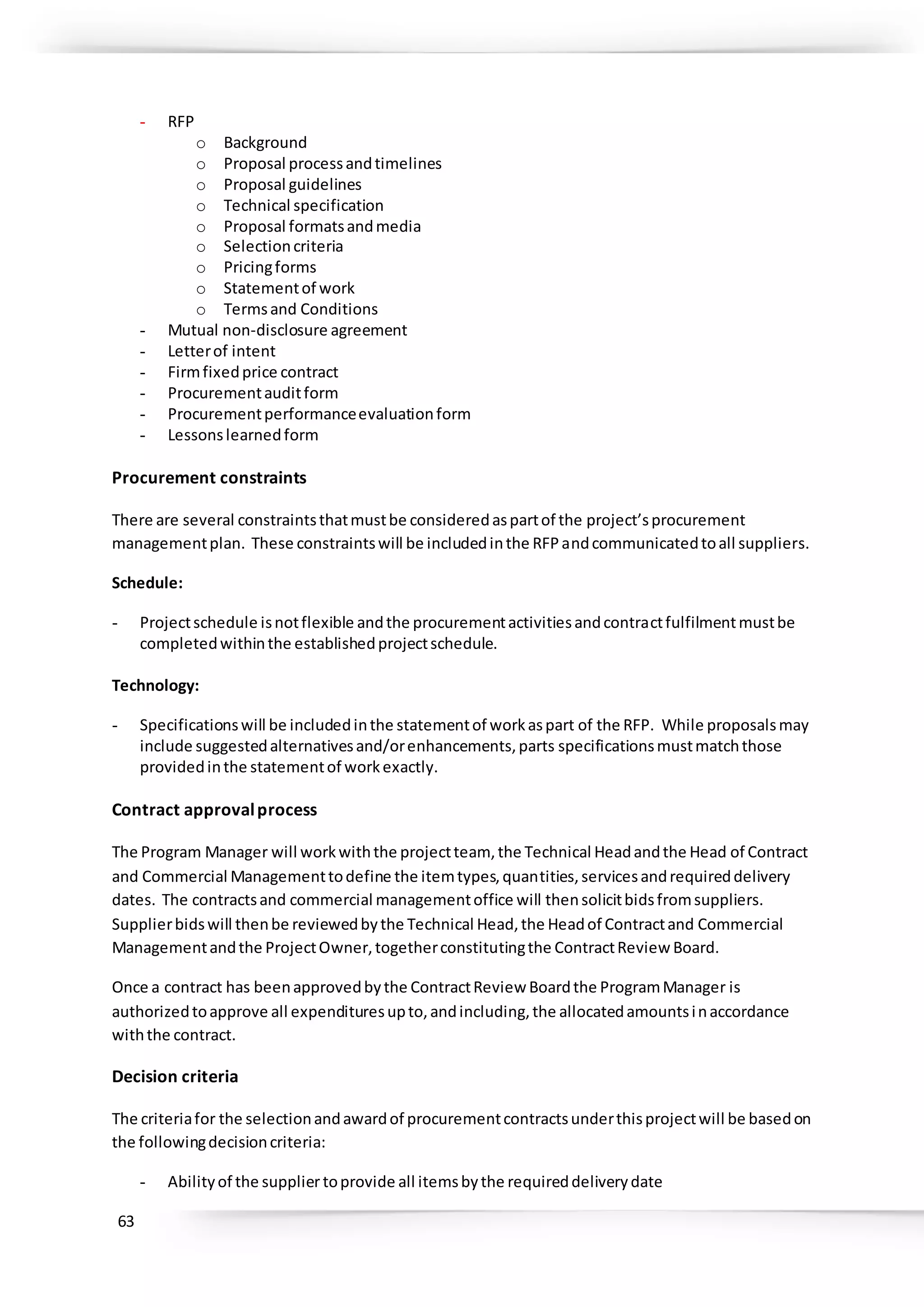 63
- RFP
o Background
o Proposal processandtimelines
o Proposal guidelines
o Technical specification
o Proposal formatsandmedia
o Selectioncriteria
o Pricingforms
o Statementof work
o Termsand Conditions
- Mutual non-disclosure agreement
- Letterof intent
- Firmfixedprice contract
- Procurementauditform
- Procurementperformanceevaluationform
- Lessonslearnedform
Procurement constraints
There are several constraintsthatmustbe consideredaspartof the project’sprocurement
managementplan. These constraintswill be includedinthe RFPandcommunicatedtoall suppliers.
Schedule:
- Projectschedule isnotflexible andthe procurementactivitiesandcontractfulfilmentmustbe
completedwithinthe establishedprojectschedule.
Technology:
- Specificationswill be includedinthe statementof workaspart of the RFP. While proposalsmay
include suggestedalternativesand/orenhancements,parts specificationsmustmatchthose
providedinthe statementof workexactly.
Contract approvalprocess
The Program Manager will workwiththe projectteam, the Technical Headandthe Head of Contract
and Commercial Managementtodefine the itemtypes,quantities,servicesandrequireddelivery
dates. The contractsand commercial managementoffice will thensolicitbidsfromsuppliers.
Supplierbidswill thenbe reviewedbythe Technical Head,the Headof Contractand Commercial
Managementandthe ProjectOwner,togetherconstitutingthe ContractReview Board.
Once a contract has beenapprovedbythe ContractReview Boardthe ProgramManager is
authorizedtoapprove all expendituresupto,andincluding,the allocatedamountsinaccordance
withthe contract.
Decision criteria
The criteriafor the selectionandawardof procurementcontractsunderthisprojectwill be basedon
the followingdecisioncriteria:
- Abilityof the suppliertoprovide all itemsbythe requireddeliverydate
 