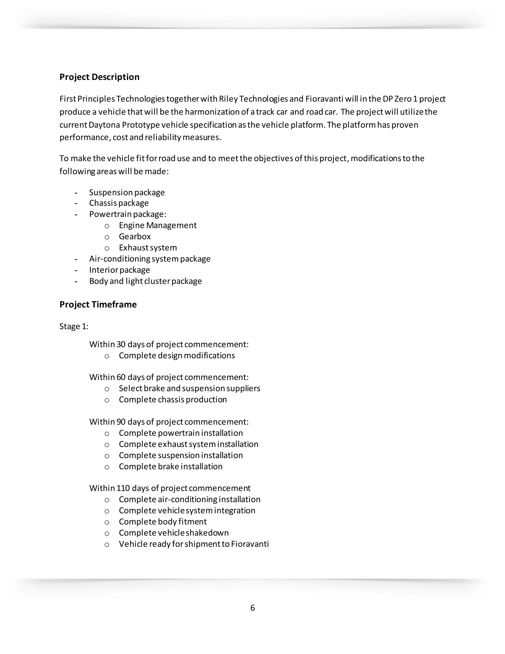6
Project Description
FirstPrinciplesTechnologiestogetherwithRileyTechnologiesand Fioravanti will inthe DPZero1 project
produce a vehicle thatwill be the harmonizationof atrack car and roadcar. The projectwill utilizethe
currentDaytona Prototype vehicle specificationasthe vehicle platform.The platformhasproven
performance,costandreliabilitymeasures.
To make the vehicle fitforroaduse and to meetthe objectivesof thisproject, modificationstothe
followingareaswill be made:
- Suspensionpackage
- Chassispackage
- Powertrainpackage:
o Engine Management
o Gearbox
o Exhaustsystem
- Air-conditioningsystempackage
- Interiorpackage
- Bodyand lightclusterpackage
Project Timeframe
Stage 1:
Within30 daysof projectcommencement:
o Complete designmodifications
Within60 daysof projectcommencement:
o Selectbrake andsuspensionsuppliers
o Complete chassisproduction
Within90 daysof projectcommencement:
o Complete powertraininstallation
o Complete exhaustsysteminstallation
o Complete suspensioninstallation
o Complete brake installation
Within110 days of projectcommencement
o Complete air-conditioninginstallation
o Complete vehiclesystemintegration
o Complete body fitment
o Complete vehicleshakedown
o Vehicle readyforshipmenttoFioravanti
 