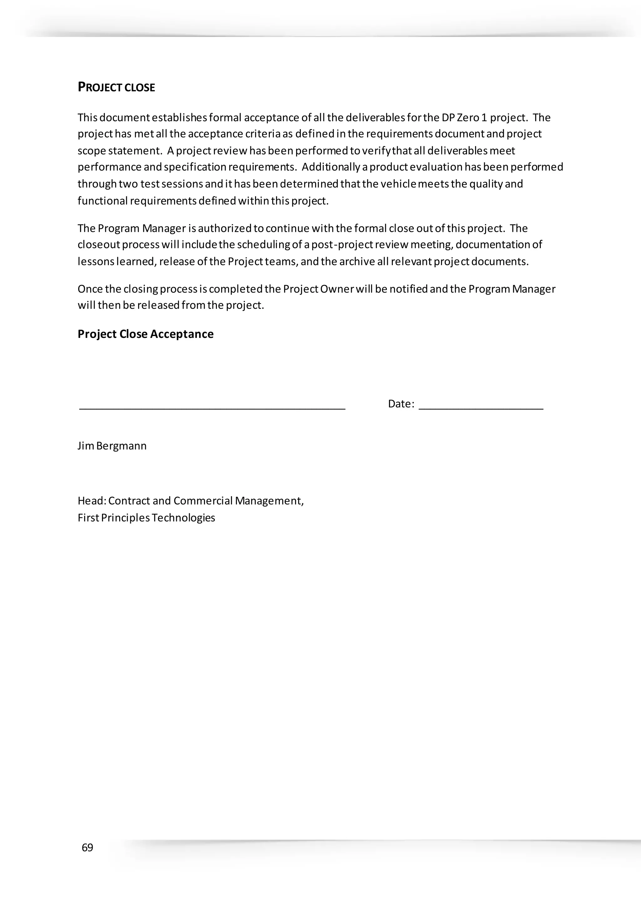 69
PROJECT CLOSE
Thisdocumentestablishesformal acceptance of all the deliverablesforthe DPZero1 project. The
projecthas metall the acceptance criteriaas definedinthe requirementsdocumentandproject
scope statement. A projectreviewhasbeenperformedtoverifythatall deliverablesmeet
performance andspecificationrequirements. Additionallyaproductevaluationhasbeenperformed
throughtwo testsessionsandithasbeendeterminedthatthe vehiclemeetsthe qualityand
functional requirementsdefinedwithinthisproject.
The Program Manager isauthorizedtocontinue withthe formal close outof thisproject. The
closeoutprocesswill includethe schedulingof apost-projectreview meeting,documentationof
lessonslearned, release of the Projectteams,andthe archive all relevantprojectdocuments.
Once the closingprocessiscompletedthe ProjectOwnerwill be notifiedandthe ProgramManager
will thenbe releasedfromthe project.
Project Close Acceptance
_______________________________________________ Date: ______________________
JimBergmann
Head:Contract and Commercial Management,
FirstPrinciplesTechnologies
 