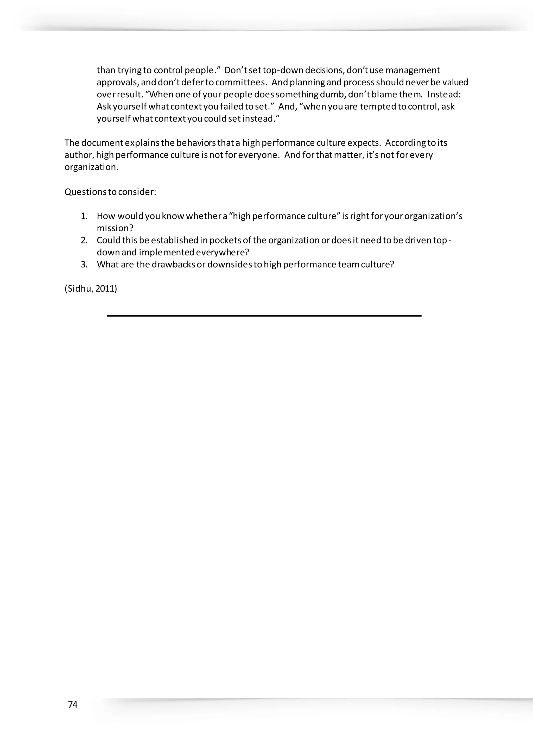 74
than tryingto control people.” Don’tsettop-downdecisions,don’tuse management
approvals,anddon’tdefertocommittees. Andplanningandprocessshouldneverbe valued
overresult.“Whenone of your people doessomethingdumb,don’tblame them. Instead:
Askyourself whatcontextyoufailedtoset.” And,“whenyouare temptedtocontrol,ask
yourself whatcontextyoucouldsetinstead.”
The documentexplainsthe behaviorsthata highperformance culture expects. Accordingtoits
author,highperformance culture isnotforeveryone. Andforthatmatter,it’snot forevery
organization.
Questionstoconsider:
1. How wouldyouknowwhethera“highperformance culture”isrightforyourorganization’s
mission?
2. Couldthisbe establishedinpocketsof the organizationordoesitneedtobe driventop-
downand implementedeverywhere?
3. What are the drawbacksor downsidestohighperformance teamculture?
(Sidhu,2011)
 