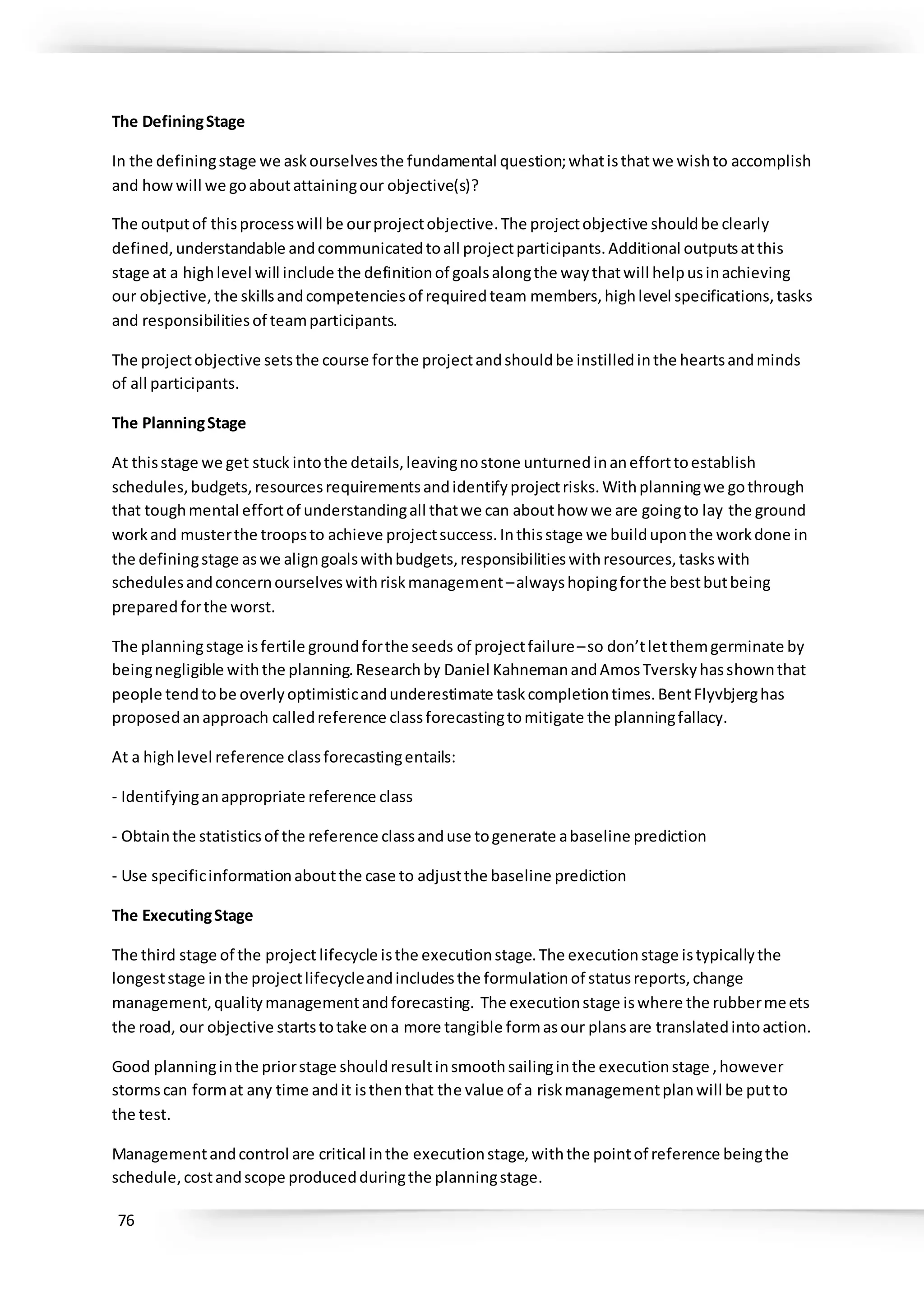 76
The DefiningStage
In the definingstage we askourselvesthe fundamental question;whatisthatwe wishto accomplish
and howwill we goaboutattainingour objective(s)?
The outputof thisprocesswill be ourprojectobjective.The projectobjective shouldbe clearly
defined,understandable andcommunicatedtoall projectparticipants.Additional outputsatthis
stage at a highlevel will include the definitionof goalsalongthe waythatwill helpusinachieving
our objective,the skillsandcompetenciesof requiredteam members,highlevel specifications,tasks
and responsibilitiesof teamparticipants.
The projectobjective setsthe course forthe projectandshouldbe instilledinthe heartsandminds
of all participants.
The PlanningStage
At thisstage we get stuck intothe details,leavingnostone unturnedinanefforttoestablish
schedules,budgets,resourcesrequirementsandidentifyprojectrisks.Withplanningwe gothrough
that toughmental effortof understandingall thatwe can abouthow we are goingto lay the ground
workand musterthe troopsto achieve projectsuccess.Inthisstage we builduponthe workdone in
the definingstage aswe aligngoalswithbudgets,responsibilitieswithresources,taskswith
schedulesandconcernourselveswithriskmanagement–alwayshopingforthe bestbutbeing
preparedforthe worst.
The planningstage isfertile groundforthe seeds of projectfailure–so don’tletthemgerminate by
beingnegligible withthe planning.Researchby Daniel KahnemanandAmosTverskyhasshownthat
people tendtobe overlyoptimisticandunderestimate taskcompletiontimes.BentFlyvbjerghas
proposedanapproach calledreference classforecastingtomitigate the planningfallacy.
At a highlevel reference classforecastingentails:
- Identifyinganappropriate reference class
- Obtainthe statisticsof the reference classanduse togenerate abaseline prediction
- Use specificinformationaboutthe case to adjustthe baseline prediction
The ExecutingStage
The third stage of the project lifecycle isthe executionstage.The executionstage istypicallythe
longeststage inthe projectlifecycleandincludesthe formulationof statusreports,change
management,qualitymanagementandforecasting. The executionstage iswhere the rubbermeets
the road, our objective startstotake ona more tangible formasour plansare translatedintoaction.
Good planninginthe priorstage shouldresultinsmoothsailinginthe executionstage ,however
stormscan format any time andit isthenthat the value of a riskmanagementplanwill be putto
the test.
Managementandcontrol are critical inthe executionstage,withthe pointof reference beingthe
schedule,costandscope producedduringthe planningstage.
 