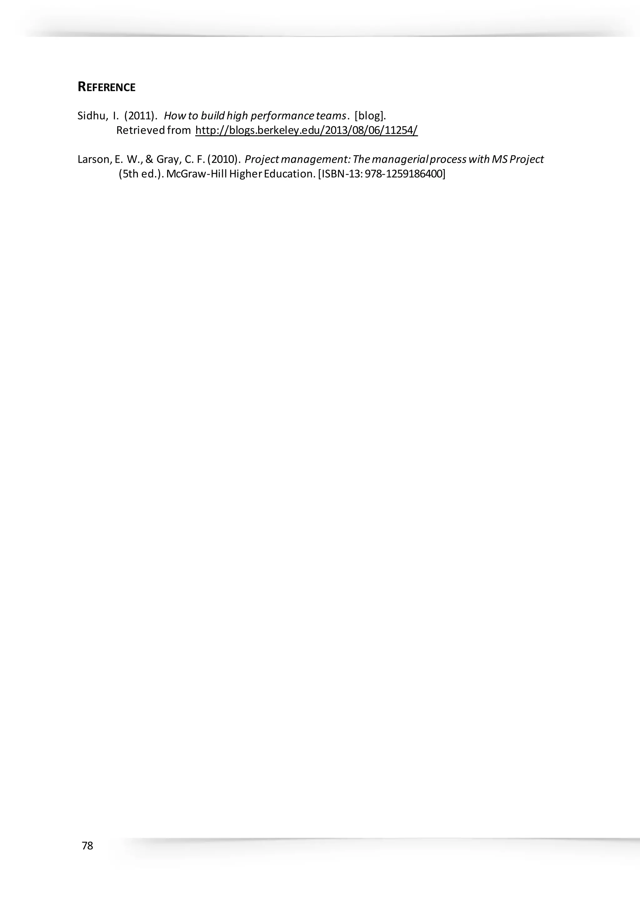 78
REFERENCE
Sidhu, I. (2011). Howto build high performanceteams. [blog].
Retrieved from http://blogs.berkeley.edu/2013/08/06/11254/
Larson,E. W.,& Gray, C. F.(2010). Projectmanagement:Themanagerialprocesswith MSProject
(5th ed.).McGraw-Hill HigherEducation.[ISBN-13:978-1259186400]
 