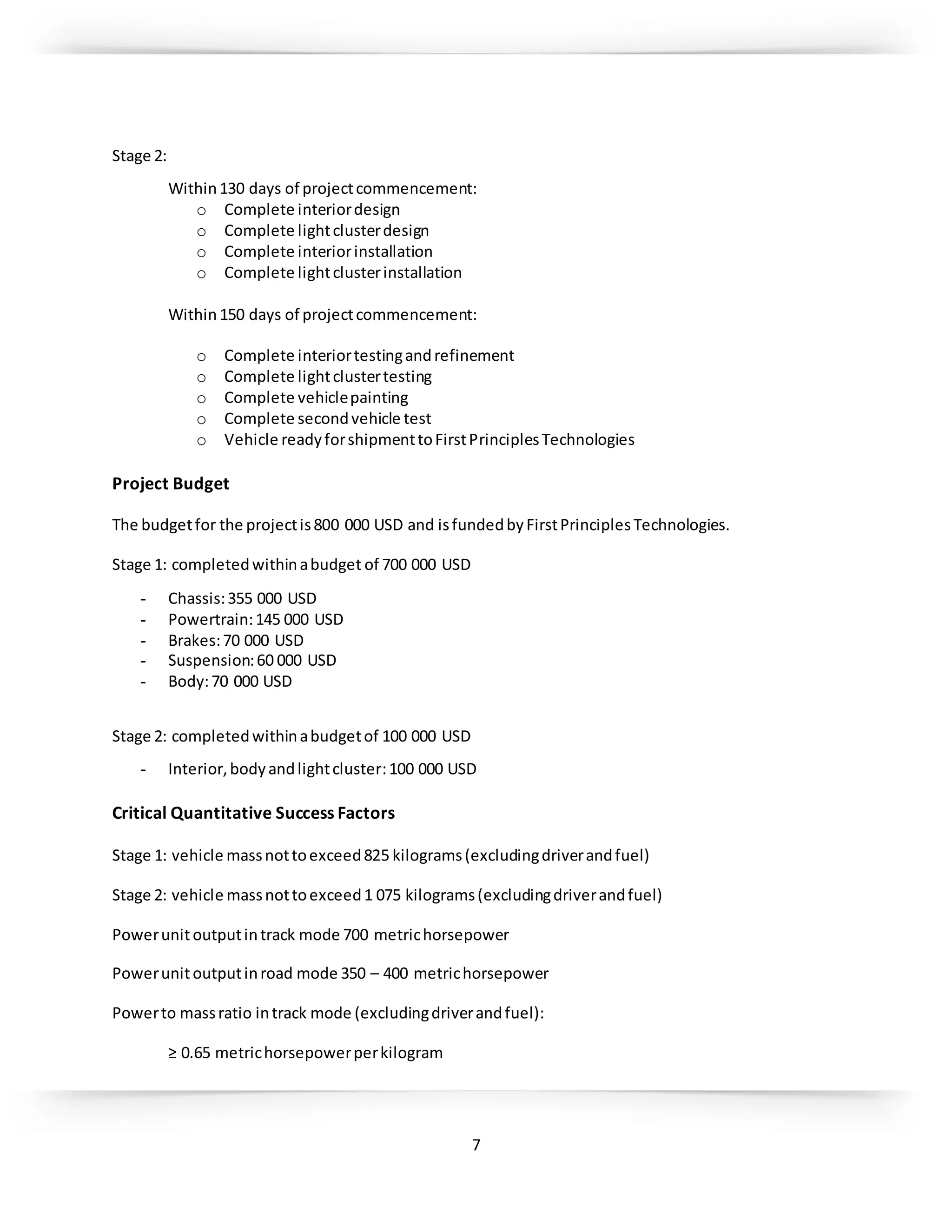 7
Stage 2:
Within130 days of projectcommencement:
o Complete interiordesign
o Complete lightclusterdesign
o Complete interiorinstallation
o Complete lightclusterinstallation
Within150 days of projectcommencement:
o Complete interiortestingandrefinement
o Complete lightclustertesting
o Complete vehiclepainting
o Complete secondvehicle test
o Vehicle readyforshipmenttoFirstPrinciplesTechnologies
Project Budget
The budgetfor the projectis800 000 USD and isfundedbyFirstPrinciplesTechnologies.
Stage 1: completedwithinabudget of 700 000 USD
- Chassis:355 000 USD
- Powertrain:145 000 USD
- Brakes:70 000 USD
- Suspension:60 000 USD
- Body:70 000 USD
Stage 2: completedwithinabudgetof 100 000 USD
- Interior,bodyandlightcluster:100 000 USD
Critical Quantitative Success Factors
Stage 1: vehicle massnottoexceed825 kilograms(excludingdriverandfuel)
Stage 2: vehicle massnottoexceed1 075 kilograms(excludingdriverandfuel)
Powerunitoutputintrack mode 700 metrichorsepower
Powerunitoutputinroad mode 350 – 400 metrichorsepower
Powerto massratio intrack mode (excludingdriverandfuel):
≥ 0.65 metrichorsepowerperkilogram
 