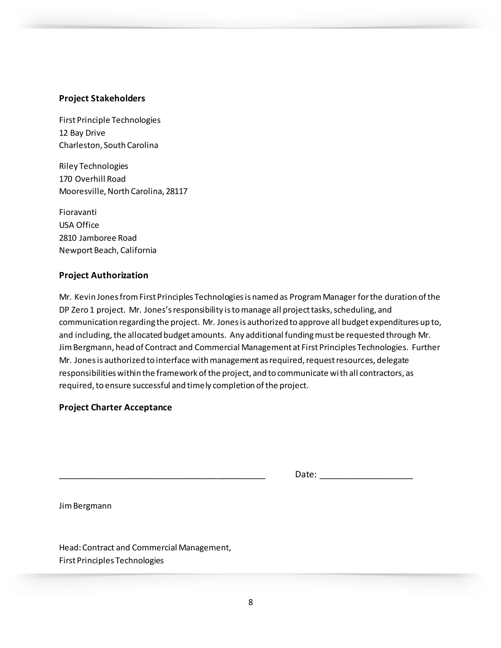 8
Project Stakeholders
FirstPrinciple Technologies
12 Bay Drive
Charleston,SouthCarolina
Riley Technologies
170 Overhill Road
Mooresville,NorthCarolina,28117
Fioravanti
USA Office
2810 Jamboree Road
NewportBeach,California
Project Authorization
Mr. KevinJonesfromFirstPrinciplesTechnologiesisnamedas ProgramManager forthe durationof the
DP Zero1 project. Mr. Jones’sresponsibilityistomanage all projecttasks,scheduling,and
communicationregardingthe project. Mr. Jonesisauthorizedtoapprove all budgetexpendituresupto,
and including,the allocatedbudgetamounts. Anyadditional fundingmustbe requestedthrough Mr.
JimBergmann,headof Contract and Commercial ManagementatFirstPrinciplesTechnologies. Further
Mr. Jonesisauthorizedtointerface withmanagementasrequired,requestresources,delegate
responsibilitieswithinthe frameworkof the project,andtocommunicate withall contractors,as
required,toensure successful andtimelycompletionof the project.
Project Charter Acceptance
__________________________________________ Date: ___________________
JimBergmann
Head:Contract and Commercial Management,
FirstPrinciplesTechnologies
 