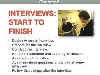 INTERVIEWS:
START TO
FINISH
• Decide whom to interview.
• Prepare for the interview.
• Conduct the interview.
• Handle no comment and avoiding an answer.
• Ask the tough question.
• Ask these three questions at the end of every
interview.
• Follow these steps after the interview.
ByDamianKettlewell
Chapter 6
 