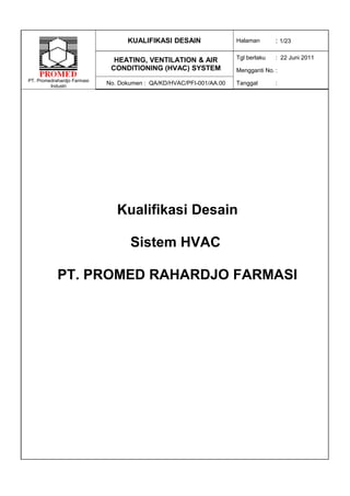KUALIFIKASI DESAIN                 Halaman       : 1/23

                               HEATING, VENTILATION & AIR             Tgl berlaku   : 22 Juni 2011
                              CONDITIONING (HVAC) SYSTEM              Mengganti No. :
PT. Promedrahardjo Farmasi
         Industri
                             No. Dokumen : QA/KD/HVAC/PFI-001/AA.00   Tanggal       :




                                Kualifikasi Desain

                                    Sistem HVAC

            PT. PROMED RAHARDJO FARMASI
 