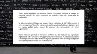 Votre Digital Quotient ou Quotient Digital en français mesure le niveau de
maturité digitale de votre entreprise de manière objective, universelle et
cohérente.
Sa détermination s’effectue au moyen d’une évaluation à 360°. Elle permet à
votre entreprise d’identifier clairement ses forces et ses faiblesses digitales tant
au niveau global, qu’au niveau de chacune des composantes de son organisation.
Notre méthode permet de renforcer, d’affiner ou de moduler les aspirations
digitales de votre entreprise en apportant une vision claire et précise des actions
à mener pour réussir votre mutation digitale, renforcer votre avantage compétitif
dans le temps et améliorer vos performances.
 