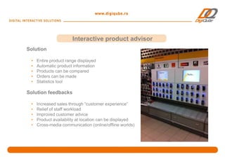 Interactive product advisor
Solution

 •   Entire product range displayed
 •   Automatic product information
 •   Products can be compared
 •   Orders can be made
 •   Statistics tool

Solution feedbacks

 •   Increased sales through “customer experience”
 •   Relief of staff workload
 •   Improved customer advice
 •   Product availability at location can be displayed
 •   Cross-media communication (online/offline worlds)
 