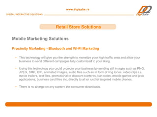 Retail Store Solutions

Mobile Marketing Solutions

Proximity Marketing - Bluetooth and Wi-Fi Marketing

 • This technology will give you the strength to monetize your high traffic area and allow your
   business to send different campaigns fully customized to your liking.

 • Using this technology you could promote your business by sending still images such as PNG,
   JPEG, BMP, GIF, animated images, audio files such as in form of ring tones, video clips i.e.
   movie trailers, text files, promotional or discount contents, bar codes, mobile games and java
   applications, business card files etc, directly to all or just for targeted mobile phones.

 • There is no charge on any content the consumer downloads.
 