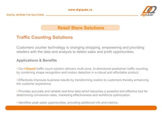 Retail Store Solutions

Traffic Counting Solutions

Customers counter technology is changing shopping, empowering and providing
retailers with the data and analysis to detect sales and profit opportunities.

Applications & Benefits

• Our I-Count traffic count solution delivers multi-zone, bi-directional pedestrian traffic counting
by combining shape recognition and motion detection in a robust and affordable product.

• Effectively improves business results by transforming visitors to customers thereby enhancing
the customer experience.

• Provides accurate and reliable real-time data which becomes a powerful and effective tool for
determining conversion rates, marketing effectiveness and workforce optimization.

• Identifies peak sales opportunities, providing additional info and metrics.
 