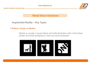 Retail Store Solutions

 Augmented Reality – Key Types

1.Pattern, Image or Marker

         Marker is usually a square black and white illustration with a thick black
         border and white background. Here are some examples:
 