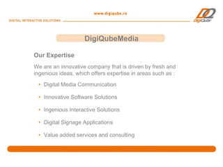 DigiQubeMedia

Our Expertise
We are an innovative company that is driven by fresh and
ingenious ideas, which offers expertise in areas such as :
 • Digital Media Communication

 • Innovative Software Solutions

 • Ingenious Interactive Solutions

 • Digital Signage Applications

 • Value added services and consulting
 