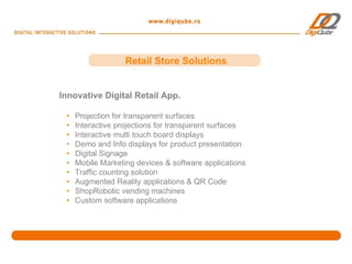 Retail Store Solutions


Innovative Digital Retail App.

 •   Projection for transparent surfaces
 •   Interactive projections for transparent surfaces
 •   Interactive multi touch board displays
 •   Demo and Info displays for product presentation
 •   Digital Signage
 •   Mobile Marketing devices & software applications
 •   Traffic counting solution
 •   Augmented Reality applications & QR Code
 •   ShopRobotic vending machines
 •   Custom software applications
 