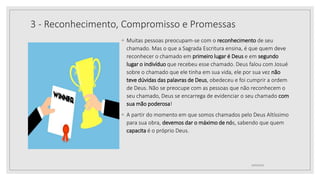 3 - Reconhecimento, Compromisso e Promessas
◦ Muitas pessoas preocupam-se com o reconhecimento de seu
chamado. Mas o que a Sagrada Escritura ensina, é que quem deve
reconhecer o chamado em primeiro lugar é Deus e em segundo
lugar o indivíduo que recebeu esse chamado. Deus falou com Josué
sobre o chamado que ele tinha em sua vida, ele por sua vez não
teve dúvidas das palavras de Deus, obedeceu e foi cumprir a ordem
de Deus. Não se preocupe com as pessoas que não reconhecem o
seu chamado, Deus se encarrega de evidenciar o seu chamado com
sua mão poderosa!
◦ A partir do momento em que somos chamados pelo Deus Altíssimo
para sua obra, devemos dar o máximo de nós, sabendo que quem
capacita é o próprio Deus.
10/04/2020
 
