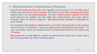 3 - Reconhecimento, Compromisso e Promessas
◦ Josué foi convocado por Deus três vezes seguidas nos versículos 6,7 e 9. Por três vezes o
Senhor disse para ele ser forte e corajoso. Ele tinha em suas mãos promessas feitas pelo
próprio Deus, e ele não podia pestanejar. Para que o objetivo fosse cumprido com êxito,
Josué precisaria de ousadia, pois Deus sabia dos acontecimentos que viriam depois.
Champlin sobre isso afirma o seguinte: “Não deveria haver hesitação ou indecisão por
parte do líder.
◦ Um verdadeiro líder dedica-se inteiramente à sua tarefa. Ele desvencilha-se de qualquer
senso de temor e frustração. E sabe que todas as coisas são possíveis para Deus.” Ou
seja, Josué sabia o Deus que estava servindo e confiava plenamente na sua Palavra que
é imutável.
◦ Nós igualmente a Josué devemos confiar nas promessas de Deus para a nossa vida e
fazer tudo para Deus, da melhor maneira possível.
10/04/2020
 