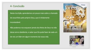 4- Conclusão
◦ Nesta rica lição, aprendemos um pouco mais sobre o chamado
de Josué feito pelo próprio Deus, que é nitidamente
incontestável.
◦ Não podemos nos esquecer jamais dos feitos de Deus na vida
desse servo obediente, e saber que Ele pode fazer de cada um
de nós um líder em algum momento da nossa vida.
10/04/2020
 