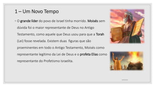 1 – Um Novo Tempo
10/04/2020
◦ O grande líder do povo de Israel tinha morrido. Moisés sem
dúvida foi o maior representante de Deus no Antigo
Testamento, como aquele que Deus usou para que a Torah
(Lei) fosse revelada. Existem duas figuras que são
proeminentes em todo o Antigo Testamento, Moisés como
representante legítimo da Lei de Deus e o profeta Elias como
representante do Profetismo Israelita.
 