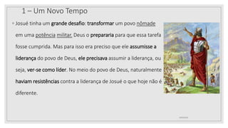 1 – Um Novo Tempo
◦ Josué tinha um grande desafio: transformar um povo nômade
em uma potência militar. Deus o prepararia para que essa tarefa
fosse cumprida. Mas para isso era preciso que ele assumisse a
liderança do povo de Deus, ele precisava assumir a liderança, ou
seja, ver-se como líder. No meio do povo de Deus, naturalmente
haviam resistências contra a liderança de Josué o que hoje não é
diferente.
10/04/2020
 