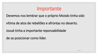10/04/2020
Devemos nos lembrar que o próprio Moisés tinha sido
vítima de atos de rebeliões e afrontas no deserto.
Josué tinha a importante reponsabilidade
de se posicionar como líder.
 