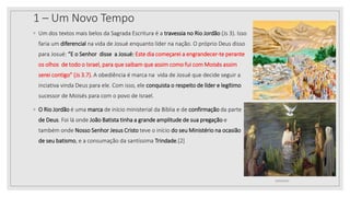 1 – Um Novo Tempo
◦ Um dos textos mais belos da Sagrada Escritura é a travessia no Rio Jordão (Js 3). Isso
faria um diferencial na vida de Josué enquanto líder na nação. O próprio Deus disso
para Josué: “E o Senhor disse a Josué: Este dia começarei a engrandecer-te perante
os olhos de todo o Israel, para que saibam que assim como fui com Moisés assim
serei contigo” (Js 3.7). A obediência é marca na vida de Josué que decide seguir a
inciativa vinda Deus para ele. Com isso, ele conquista o respeito de líder e legítimo
sucessor de Moisés para com o povo de Israel.
◦ O Rio Jordão é uma marca de início ministerial da Bíblia e de confirmação da parte
de Deus. Foi lá onde João Batista tinha a grande amplitude de sua pregação e
também onde Nosso Senhor Jesus Cristo teve o início do seu Ministério na ocasião
de seu batismo, e a consumação da santíssima Trindade.[2]
10/04/2020
 
