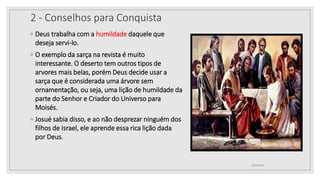 2 - Conselhos para Conquista
◦ Deus trabalha com a humildade daquele que
deseja servi-lo.
◦ O exemplo da sarça na revista é muito
interessante. O deserto tem outros tipos de
arvores mais belas, porém Deus decide usar a
sarça que é considerada uma árvore sem
ornamentação, ou seja, uma lição de humildade da
parte do Senhor e Criador do Universo para
Moisés.
◦ Josué sabia disso, e ao não desprezar ninguém dos
filhos de Israel, ele aprende essa rica lição dada
por Deus.
10/04/2020
 
