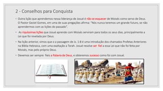 2 - Conselhos para Conquista
◦ Outra lição que aprendemos nessa liderança de Josué é não se esquecer de Moisés como servo de Deus.
O Pastor Geziel Gomes, em uma de suas pregações afirma: “Nós nunca teremos um grande futuro, se não
aprendermos com as lições do passado”.
◦ As riquíssimas lições que Josué aprende com Moisés serviram para todos os seus dias, principalmente a
Lei que foi revelada por Deus.
◦ Na lição anterior, vimos que o a passagem de Js. 1:8 é uma introdução dos chamados Profetas Anteriores
na Bíblia Hebraica, com uma exaltação a Torah. Josué resolve ser fiel a essa Lei que não foi feita por
Moisés, mas pelo próprio Deus.
◦ Devemos ser sempre fieis a Palavra de Deus, e obteremos sucesso como foi com Josué.
10/04/2020
 