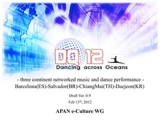 - three continent networked music and dance performance -
Barcelona(ES)-Salvador(BR)-ChiangMai(TH)-Daejeon(KR)
Draft Ver. 0.9
Feb 13th, 2012
APAN e-Culture WG
 