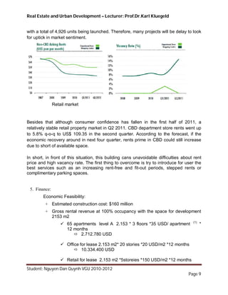 Real Estate and Urban Development – Lecturer: Prof.Dr.Karl Kluegeld


with a total of 4,926 units being launched. Therefore, many projects will be delay to look
for uptick in market sentiment.




               Retail market


Besides that although consumer confidence has fallen in the first half of 2011, a
relatively stable retail property market in Q2 2011. CBD department store rents went up
to 5.8% q-o-q to US$ 109.35 in the second quarter. According to the forecast, if the
economic recovery around in next four quarter, rents prime in CBD could still increase
due to short of available space.

In short, in front of this situation, this building cans unavoidable difficulties about rent
price and high vacancy rate. The first thing to overcome is try to introduce for user the
best services such as an increasing rent-free and fit-out periods, stepped rents or
complimentary parking spaces.


 5. Finance:
        Economic Feasibility:
         + Estimated construction cost: $160 million
         + Gross rental revenue at 100% occupancy with the space for development
           2153 m2
                                                                                       (1)
                    65 apartments level A 2.153 * 3 floors *35 USD/ apartment               *
                     12 months
                         2.712.780 USD

                    Office for lease 2.153 m2* 20 stories *20 USD/m2 *12 months
                          10.334.400 USD

                    Retail for lease 2.153 m2 *5storeies *150 USD/m2 *12 months
Student: Nguyen Dan Quynh VGU 2010-2012
                                                                                     Page 9
 
