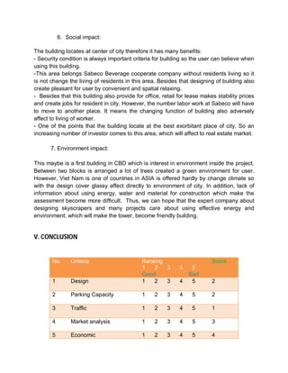 6. Social impact:

The building locates at center of city therefore it has many benefits:
- Security condition is always important criteria for building so the user can believe when
using this building.
-This area belongs Sabeco Beverage cooperate company without residents living so it
is not change the living of residents in this area. Besides that designing of building also
create pleasant for user by convenient and spatial relaxing.
- Besides that this building also provide for office, retail for lease makes stability prices
and create jobs for resident in city. However, the number labor work at Sabeco will have
to move to another place. It means the changing function of building also adversely
affect to living of worker.
- One of the points that the building locate at the best exorbitant place of city. So an
increasing number of investor comes to this area, which will affect to real estate market.

       7. Environment impact:

This maybe is a first building in CBD which is interest in environment inside the project.
Between two blocks is arranged a lot of trees created a green environment for user.
However, Viet Nam is one of countries in ASIA is offered hardly by change climate so
with the design cover glassy affect directly to environment of city. In addition, lack of
information about using energy, water and material for construction which make the
assessment become more difficult. Thus, we can hope that the expert company about
designing skyscrapers and many projects care about using effective energy and
environment, which will make the tower, become friendly building.


V. CONCLUSION


       No.      Criteria                     Ranking                       Score
                                             1   2   3       4    5
                                             Good                Bad
       1        Design                       1   2   3       4    5        2

       2        Parking Capacity             1    2     3    4    5        2

       3        Traffic                      1    2     3    4    5        1

       4        Market analysis              1    2     3    4    5        3

       5        Economic                     1    2     3    4    5        4
 