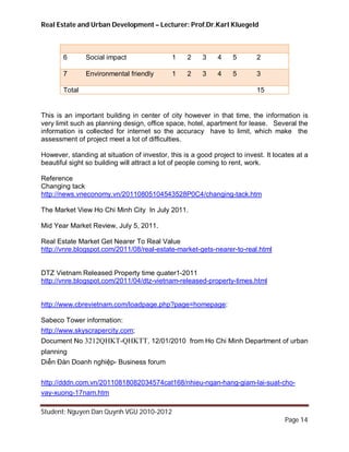 Real Estate and Urban Development – Lecturer: Prof.Dr.Karl Kluegeld



       6       Social impact                 1    2     3    4    5        2

       7       Environmental friendly        1    2     3    4    5        3

       Total                                                               15


This is an important building in center of city however in that time, the information is
very limit such as planning design, office space, hotel, apartment for lease. Several the
information is collected for internet so the accuracy have to limit, which make the
assessment of project meet a lot of difficulties.

However, standing at situation of investor, this is a good project to invest. It locates at a
beautiful sight so building will attract a lot of people coming to rent, work.

Reference
Changing tack
http://news.vneconomy.vn/20110805104543528P0C4/changing-tack.htm

The Market View Ho Chi Minh City In July 2011.

Mid Year Market Review, July 5, 2011.

Real Estate Market Get Nearer To Real Value
http://vnre.blogspot.com/2011/08/real-estate-market-gets-nearer-to-real.html


DTZ Vietnam Released Property time quater1-2011
http://vnre.blogspot.com/2011/04/dtz-vietnam-released-property-times.html


http://www.cbrevietnam.com/loadpage.php?page=homepage:

Sabeco Tower information:
http://www.skyscrapercity.com;
Document No 3212QHKT-QHKTT, 12/01/2010 from Ho Chi Minh Department of urban
planning
Diễn Đàn Doanh nghiệp- Business forum


http://dddn.com.vn/20110818082034574cat168/nhieu-ngan-hang-giam-lai-suat-cho-
vay-xuong-17nam.htm

Student: Nguyen Dan Quynh VGU 2010-2012
                                                                                    Page 14
 