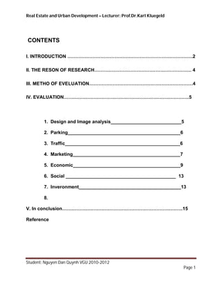Real Estate and Urban Development – Lecturer: Prof.Dr.Karl Kluegeld




CONTENTS

I. INTRODUCTION ………………………………………………………………….….2

II. THE RESON OF RESEARCH………………………………………………….…. 4

III. METHO OF EVELUATION…………………………………………………………4

IV. EVALUATION………………………………………………………………….….5




        1. Design and Image analysis___________________________5

        2. Parking___________________________________________6

        3. Traffic____________________________________________6

        4. Marketing_________________________________________7

        5. Economic_________________________________________9

        6. Social __________________________________________ 13

        7. Inveronment_______________________________________13

        8.

V. In conclusion…………………………………………………………………..15

Reference




Student: Nguyen Dan Quynh VGU 2010-2012
                                                                      Page 1
 