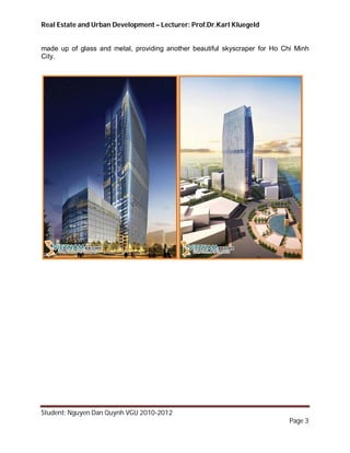 Real Estate and Urban Development – Lecturer: Prof.Dr.Karl Kluegeld


made up of glass and metal, providing another beautiful skyscraper for Ho Chi Minh
City.




Student: Nguyen Dan Quynh VGU 2010-2012
                                                                            Page 3
 
