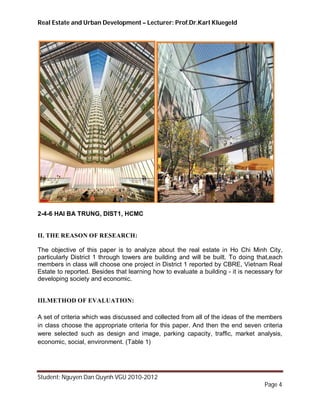 Real Estate and Urban Development – Lecturer: Prof.Dr.Karl Kluegeld




2-4-6 HAI BA TRUNG, DIST1, HCMC


II. THE REASON OF RESEARCH:

The objective of this paper is to analyze about the real estate in Ho Chi Minh City,
particularly District 1 through towers are building and will be built. To doing that,each
members in class will choose one project in District 1 reported by CBRE, Vietnam Real
Estate to reported. Besides that learning how to evaluate a building - it is necessary for
developing society and economic.


III.METHOD OF EVALUATION:

A set of criteria which was discussed and collected from all of the ideas of the members
in class choose the appropriate criteria for this paper. And then the end seven criteria
were selected such as design and image, parking capacity, traffic, market analysis,
economic, social, environment. (Table 1)




Student: Nguyen Dan Quynh VGU 2010-2012
                                                                                   Page 4
 