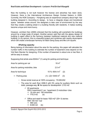 Real Estate and Urban Development – Lecturer: Prof.Dr.Karl Kluegeld


Now the building is not built however the license and advertise has been done.
However, there is the International Architecture Design Contest Sabeco in 2008.
Currently, the HOK Company – Hongkong was an experience company about high- rise
building designed it. According to design, to have a integrate shape and transitional
space between areas around, the designers is take care of environment by the way
that they create a walking street in a building friendly with residents. It makes building
become unique and more luxury.

However, architect Dan (2008) criticized that this building will overwhelm the buildings
around by a large scale of project. Another person said that with the glassy design of
building is again effect to the harmony between traditional material and new material
building. In my opinion, this is a beautiful project and combines with nearby skyscrapers
which will create a landscape harmony for Bach Dang Quay and Me Linh square.

          2Parking capacity:
Being lacking of information about the area for the parking, this paper will calculate the
number traffic in this building to estimate the number of basement ones depend on the
Viet Nam Stander for designing. If the number of basement is about one or two floor, it
will be easy to accept.

Supposing that whole area 6044m 2 (1) using for parking and technique

Area for parking per car                                18 m2

Area for parking motorbike, bike                       2.5 m2

Area for technique                            10 %- 604.4 m2     (2)

    Parking area                          (1) –(2)= 5440 m2     (3)

         + Gross rental revenue at 100% occupancy : 70.026.652
         + The area for each floor 2266.5 with 5% using for auxiliary block such as
           toilet, passage-way  the space for development 2153 m2
                  65 apartments
                   With 4 apartment/1 car, 1apartment /3 motorbike+ bike
                    16 cars and 195 motorbike
                    775,5 m2        (a)

                  Office and retail for lease 1923 m2* (20+ 5) stories
                   With 100 m2/ 1car
                    480 cars
                    8.640 m2        (b)

Student: Nguyen Dan Quynh VGU 2010-2012
                                                                                   Page 6
 
