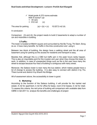 Real Estate and Urban Development – Lecturer: Prof.Dr.Karl Kluegeld



                  Hotel grade A 272 rooms estimate
                   With 8 rooms/1 car
                    34 cars
                    612 m2        (c)

The area for parking            (a) + (b) + (c)   10.027,5 m2 (4)

In conclusion:

Comparison (3) and (4), the project needs to build 2 basements to adapt a number of
car and motorbike in building.

          3.Traffic:
The tower is located at Melinh square and surrounded by Hai Ba Trung, Thi Sách, Dong
du so it have many benefits for traffic in the time construction and using it.

Between two block of building, the design have a walking street and the all area of
basement using for parking so the access for residents and transport is easy.

Besides that, although this is a CBD but traffic jam in the peak hours rarely happen.
This is also an importable point for the investor and user when they choose this tower to
work. In addition, in case of unexpected things such as fire is the user have many the
street to escape because four face of building is contiguous with many street.

Moreover, the Sabeco tower is near many the bus station, which makes people have a
lot of change to access the building. It is also easy to connect with district 2 by Thu
Thiem tunnel and district 4 by Khanh Hoi Bridge.

All of assessment above, the accessibility to tower is good.

         9. Marketing:
According to the function of the Sabeco building, it will provide for the market real
estate: A m2 for apartment, b m2 for office for lease, room A for leases, C m2 for retail.
To assess this criteria, the rent price of building will comparison with available data from
CBRE in Q2-2011 to analyze the benefits and challenges of project




Student: Nguyen Dan Quynh VGU 2010-2012
                                                                                     Page 7
 