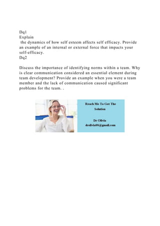 Dq1
Explain
the dynamics of how self esteem affects self efficacy. Provide
an example of an internal or external force that impacts your
self-efficacy.
Dq2
Discuss the importance of identifying norms within a team. Why
is clear communication considered an essential element during
team development? Provide an example when you were a team
member and the lack of communication caused significant
problems for the team. .
 