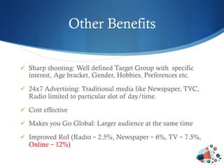 Other Benefits
ü  Sharp shooting: Well defined Target Group with specific
interest, Age bracket, Gender, Hobbies, Preferences etc.
ü  24x7 Advertising: Traditional media like Newspaper, TVC,
Radio limited to particular slot of day/time.
ü  Cost effective
ü  Makes you Go Global: Larger audience at the same time
ü  Improved RoI (Radio – 2.5%, Newspaper – 6%, TV – 7.5%,
Online – 12%)
 