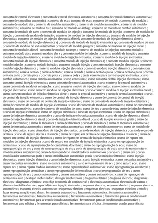 conserto de central eletronica ; conserto de central eletronica automotiva ; conserto de central eletronica automotiva ;
conserto de centralina automotiva ; conserto de ecu ; conserto de ecu ; conserto de modulo ; conserto de modulo ;
conserto de modulo abs ; conserto de modulo automotivo ; conserto de modulo automotivo ; conserto de modulo
automotivo ; conserto de modulo bsi ; conserto de modulo de airbag ; conserto de modulo de cambio automatico ;
conserto de modulo de carro ; conserto de modulo de injeção ; conserto de modulo de injeção ; conserto de modulo de
injeção ; conserto de modulo de injeção ; conserto de modulo de injeção eletronica ; conserto de modulo de injeção
eletronica ; conserto de modulo de injeção eletronica diesel ; conserto de modulo de injeção eletronica diesel ;
conserto de modulo de injeção eletronica rj ; conserto de modulo de injeção eletronica sp ; conserto de modulo de som
; conserto de modulo de som automotivo ; conserto de modulo peugeot ; conserto de modulos de injeção diesel ;
conserto de modulos diesel ; conserto de modulo taramps ; conserto do modulo de injeção ; conserto modulo ;
conserto modulo abs ; conserto modulo abs s ; conserto modulo de injeção ; conserto modulo de injeção ; conserto
modulo de injeção eletronica ; conserto modulo de injeção eletronica ; conserto modulo de injeção eletronica ;
conserto modulo de injeção eletronica ; conserto modulo de injeção eletronica rj ; conserto modulo injeção ; conserto
modulo injeção ; conserto modulo injeção ; conserto modulo injeção ; conserto modulo injeção eletronica ; conserto
modulo injeção eletronica ; conserto modulo injeção eletronica ; conserto modulo injeção eletronica ; conserto som
automotivo ; correia dentada ; correia dentada ; correia dentada ; correia dentada palio ; correia dentada palio ; correia
dentada palio ; correia poly v ; correia poly v ; correia poly v ; corta corrente para carros injeção eletronica ; curso
cambio automatico ; curso cambio automatico ; curso centralinas ; curso conserto central injeção eletronica ; curso
conserto central injeção eletronica ; curso conserto de central automotiva ; curso conserto de central automotiva ;
curso conserto de modulos de injeção ; curso conserto modulo de injeção eletronica ; curso conserto modulo de
injeção eletronica ; curso conserto modulo de injeção eletronica ; curso conserto modulo de injeção eletronica diesel ;
curso conserto modulo de injeção eletronica diesel ; curso de central automotiva ; curso de central automotiva ; curso
de central de injeção eletronica ; curso de central de injeção eletronica ; curso de conserto de central de injeção
eletronica ; curso de conserto de central de injeção eletronica ; curso de conserto de modulo de injeção eletronica ;
curso de conserto de modulo de injeção eletronica ; curso de conserto de modulos automotivos ; curso de conserto de
modulos automotivos ; curso de conserto de modulos de som ; curso de ecu ; curso de ecu ; curso de injeção eletronica
; curso de injeção eletronica ; curso de injeção eletronica ; curso de injeção eletronica ; curso de injeção eletronica ;
curso de injeçao eletronica automotiva ; curso de injeçao eletronica automotiva ; curso de injeção eletronica diesel ;
curso de injeção eletronica diesel ; curso de injeção eletronica diesel ; curso de injeção eletronica gratis ; curso de
injeção eletronica rj ; curso de mecanica ; curso de mecanica ; curso de mecanica ; curso de mecanica automotiva ;
curso de mecanica automotiva ; curso de mecanica automotiva ; curso de modulo automotivo ; curso de modulo de
injeção eletronica ; curso de modulo de injeção eletronica ; curso de modulo de injeção eletronica ; curso de reparo de
centrais ; curso de reparo de ecu a distancia ; curso de reparo em centrais de injeção eletronica a distancia ; curso de
reparo em central de injeção eletronica ; curso de reparo em central de injeção eletronica ; curso de reparo em
modulos de injeção eletronica ; curso de reparo em modulos de injeção eletronica ; curso de reprogramação de
centralinas ; curso de reprogramação de centralinas download ; curso de reprogramação de ecu ; curso de
reprogramação de ecu ; curso de reprogramação de ecu ; curso de reprogramação de ecu ; curso de transponder e
imobilizadores automotivos ; curso de transponder e imobilizadores automotivos ; curso ecu ; curso ecu ; curso
imobilizador automotivo gratis ; curso imobilizador automotivo gratis ; curso injeção eletronica ; curso injeção
eletronica ; curso injeção eletronica ; curso injeção eletronica ; curso injeção eletronica ; curso mecanica automotiva ;
curso mecanica automotiva ; curso mecanica automotiva ; curso remapeamento de ecu ; curso reparo ecu ; curso
reparo ecu ; curso reparo modulo automotivo ; curso reparo modulo automotivo ; curso reprogramação automovel ;
curso reprogramação centralinas ; curso reprogramação de centralinas ; curso reprogramação de ecu ; curso
reprogramação de ecu ; cursos automotivos ; cursos automotivos ; cursos automotivos ; cursos de reparaçao de
centralinas auto ; desligar imobilizador ; desligar imobilizador ; diagrama eletrico ; diagrama eletrico ; diagramas
eletricos ; diagramas eletricos ; eco chip economia de combustivel ; eletronica automotiva ; eletronica de carros ;
eliminar imobilizador vw ; especialista em injeção eletronica ; esquema eletrico ; esquema eletrico ; esquema eletrico
automotivo ; esquema eletrico automotivo ; esquemas eletricos ; esquemas eletricos ; esquemas eletricos ; estofo ;
fazer reprogramação centralinas ; ferramenta automotiva ; ferramenta automotiva ; ferramenta automotiva ;
ferramentas automotivas ; ferramentas automotivas ; ferramentas automotivas ; ferramentas para ar condicionado
automotivo ; ferramentas para ar condicionado automotivo ; ferramentas para ar condicionado automotivo ;
ferramentas para oficina ; ferramentas para oficina ; ferramentas para oficina ; ferramentas usadas para oficina
 