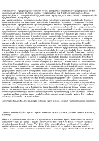 centralinas preços ; reprogramação de centralinas preços ; reprogramação de centralinas vw ; reprogramação de chip
automotivo ; reprogramação de chip de potencia ; reprogramação de chip de potencia ; reprogramação de ecu ;
reprogramação de ecu ; reprogramação de injeçao eletronica ; reprogramação de injeçao eletronica ; reprogramação de
injeçao eletronica ; reprogramação
ecu ; reprogramação ecu ; reprogramação modulo injeção eletronica ; reprogramação modulo injeção eletronica ;
reprogramação modulo injeção eletronica ; reprogramador de centralinas ; reprogramar ; reprogramar a centralina ;
reprogramar carro ; reprogramar carros a gasolina ; reprogramar centralina ; reprogramar centralina ; reprogramar
centralina carros a gasolina ; reprogramar centralina preço ; reprogramar centralinas software ; reprogramar centralina
vw ; reprogramar chip de potencia ; reprogramar injeção eletronica ; reprogramar injeção eletronica ; reprogramar
injeção eletronica ; reprogramar injeção eletronica ; reprogramar modulo de injeção ; reprogramar modulo de injeçao
eletronica ; reprogramar modulo de injeçao eletronica ; repro para carros ; reset modulo injeção eletronica ; reset
modulo injeção eletronica ; scanner de injeção eletronica ; scanner injeção eletronica ; scanner injeção eletronica ;
scanner injeção eletronica ; scanner injeção eletronica ; scanner para codificar chaves automotivas ; scanner para
codificar chaves automotivas ; scanner tecnomotor ; scanner tecnomotor ; seat ibiza carrinha ; seat ibiza venda ; seat
leon para venda ; seat leon venda ; sensor de rotação ; sensor de rotação ; sensor de rotação ; sensor de rotação ;
sensores de injeção eletronica ; sensor injeção eletronica ; sete ; sete ; sete ; simplo ; simplo ; simplo automotivo ;
simplo automotivo ; simulador carros importados ; simulador de centrais de injeção eletrônica ; simulador de centrais
de injeção eletronica automotiva ; simulador de central ; simulador de central ecu ; simulador de ecu ; simulador de
ecu ; simulador de ecu ; simulador de ecu automotivo ; simulador de ecu diesel ; simulador de ecu preço ; simulador
de injeção eletronica ; simulador de injeção eletronica ; simulador de injeção eletronica automotiva ; simulador de
modulo automotivo ; simulador de modulo de injeção diesel ; simulador de modulo ecu ; simulador de modulos de
injeçao eletronica ; simulador de modulos de injeçao eletronica ; simulador de uce ; simulador ecu ; simulador ecu ;
simulador ecu ; simulador ecu diesel ; simulador reprogramação centralinas ; sistema common rail ; sistema common
rail ; sistema de ignição eletronica ; sistema de ignição eletronica ; sistema de injeção eletronica ; sistema de injeção
eletronica ; sistema de injeção eletronica ; sistema de injeção eletronica ; sistema de injeção eletronica ; sistema
imobilizador ; sistema imobilizador ; sistema imobilizador ; sistema imobilizador de ignição ; sistema imobilizador de
ignição ; sistema imobilizador do motor ; sistema imobilizador do motor ; sistema imobilizador do motor agile ;
sistema imobilizador do motor agile ; sistema injeção eletronica ; sistema injeção eletronica ; soft centralina ; software
para reprogramar centralinas ; software reprogramação centralinas ; software reprogramação de centralinas ; software
reprogramação ecu ; som automotivo modulo de potencia ; speed chip ; sprint booster ; tecnomotor ; tecnomotor ;
teste de modulo de injeção eletronica ; teste de modulo de injeção eletronica ; total centralinas ; transponder
automotivo ; transponder automotivo ; transponder carro ; transponder carro ; transponder chave ; transponder chave ;
transponder chave ; transponder de chave ; transponder de chave ; transponder para carros ; transponder para carros ;
troca correia dentada ; troca correia dentada ; troca da correia dentada ; troca da correia dentada ; troca de correia
dentada ; troca de correia dentada ; troller chipado ; tudo sobre injeção eletronica ; tudo sobre injeção eletronica
automotiva ; tudo sobre injeção eletronica automotiva ; turbotec ; up tsi chipado ; up tsi chip de potencia ; venda de
centralinas ; venda de centralinas usadas ; venda de modulos automotivos ; vendo audi a ; viaturas de serviço bmw ;
volkswagen golf carrinha ; vw passat carrinha .
Conserto; modulo, módulo, injecao, injeção, eletronica, reparo, conserto, consertar, reparar, manutencao, manutenção,
--------------------------------------------------------------------------------------------------------------------------------------------
Conserto+ modulo+ módulo+ injecao+ injeção+ eletronica + reparo+ conserto+ consertar+ reparar+ manutencao,
manutenção
modulo+ modulo imobilizador, moudulo ecu, injeção eletrônica, reset, decod, eprom, vender+ comprar+ modulos+
carroceria+ bc+ bcm+ bsi+ central+ módulos+ Audi+ Citroen+ Fiat+ Ford+ GM+ Honda+ Hyundai+ Mitsubishi+
Mercedes+ Peugeot+ Renault+ Toyota+ VW+ ECM+ ECU+ Injeção Eletrônica+ módulos diesel+ Módulos leve+
Notícias+ oficina de autos+ oficina de motocicletas+ Oficina Diesel+ oficina mecânica+ Reparo de Módulos+
serviços+veiculo+ veicular+ automotivo+ carro+ Conserto de Módulos de Injeção Eletrônica+Conserto de Módulos
 